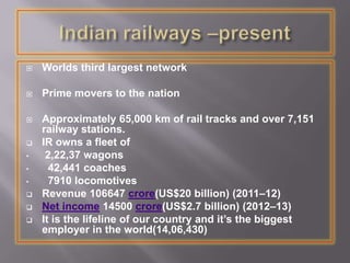  Worlds third largest network
 Prime movers to the nation
 Approximately 65,000 km of rail tracks and over 7,151
railway stations.
 IR owns a fleet of
• 2,22,37 wagons
• 42,441 coaches
• 7910 locomotives
 Revenue 106647 crore(US$20 billion) (2011–12)
 Net income 14500 crore(US$2.7 billion) (2012–13)
 It is the lifeline of our country and it’s the biggest
employer in the world(14,06,430)
 
