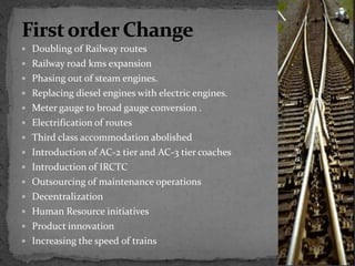  Doubling of Railway routes
 Railway road kms expansion
 Phasing out of steam engines.
 Replacing diesel engines with electric engines.
 Meter gauge to broad gauge conversion .
 Electrification of routes
 Third class accommodation abolished
 Introduction of AC-2 tier and AC-3 tier coaches
 Introduction of IRCTC
 Outsourcing of maintenance operations
 Decentralization
 Human Resource initiatives
 Product innovation
 Increasing the speed of trains
 
