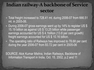  Total freight increased to 728.41 mt. during 2006-07 from 666.51
mt. in 2005-06.
 During 2006-07 gross earnings went up by 14% to register US $
15.19 billion as against US $ 13.25 billion while passenger
earnings accounted for US $ 4.1billion (13.8 per cent growth)
freight earnings accounted for US $ 10.16 billion.
 The operating ratio of Railways has improved to 78.68 per cent
during the year 2006-07 from 83.72 per cent in 2005-06
SOURCE: Alok Kumar Mishra, Indian Railways, Backbone of
Information Transport in India, Oct. 15, 2002, p.2 and 11
 