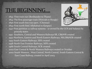  1853- First train run (Boribunder to Thane)
 1854-The first passenger train (Howrah to Hoogly)
 1856-First south line was open. (Chennai)
 1859-First north line( Allahabad to Kanpur)
 1947-Post partition 21 railway systems - 10 owned by the GOI and balance by
princely states
 1951- Southern, Central and Western Railways SR, CR&WR created
 1952-Northern, Eastern and North Eastern Railways, NR,ER&NER created
 1955-South Eastern Railways, SER created
 1958-North East Frontier Railways, NFR created.
 1966-South Central Railways, SCR created.
 2002-East Central & North Western Railways created in October
 2002-South Western , West Central, North Central, South Eastern Central &
East Coast Railway, created in April 2003
 