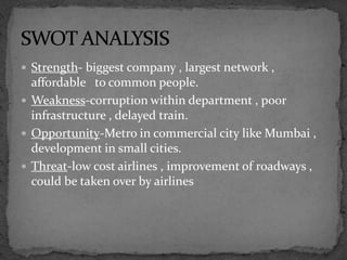  Strength- biggest company , largest network ,
affordable to common people.
 Weakness-corruption within department , poor
infrastructure , delayed train.
 Opportunity-Metro in commercial city like Mumbai ,
development in small cities.
 Threat-low cost airlines , improvement of roadways ,
could be taken over by airlines
 