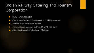 Indian Railway Catering and Tourism
Corporation
 IRCTC – www.irctc.co.in
 – To remove burden on employees at booking counters.
 – Online ticket reservation system
 – Payments can be made both on Debit/Credit Card
 – Uses the Centralized database of Railway
 