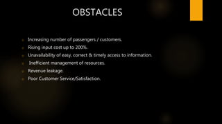 OBSTACLES
o Increasing number of passengers / customers.
o Rising input cost up to 200%.
o Unavailability of easy, correct & timely access to information.
o Inefficient management of resources.
o Revenue leakage.
o Poor Customer Service/Satisfaction.
 