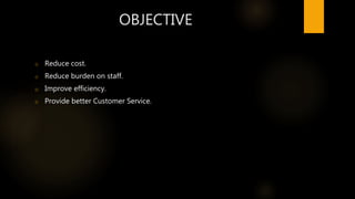 OBJECTIVE
o Reduce cost.
o Reduce burden on staff.
o Improve efficiency.
o Provide better Customer Service.
 