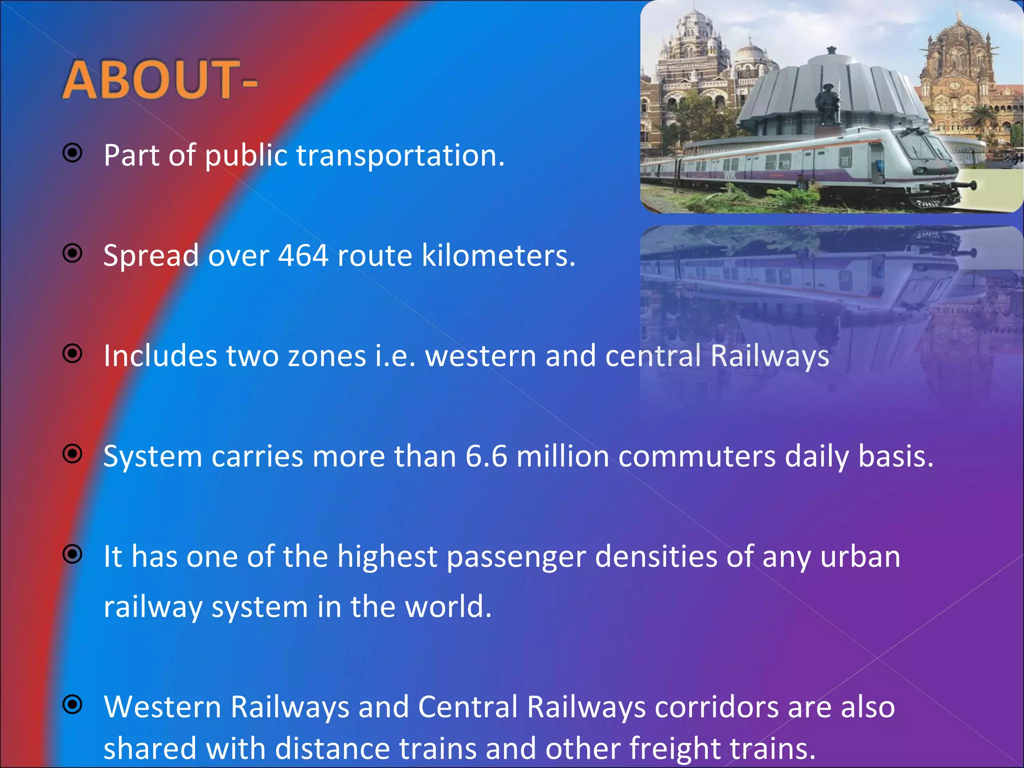 Part of public transportation. Spread over 464 route kilometers. Includes two zones i.e. western and central Railways System carries more than 6.6 million commuters daily basis. It has one of the highest passenger densities of any urban  railway system in the world. Western Railways and Central Railways corridors are also shared with distance trains and other freight trains. 