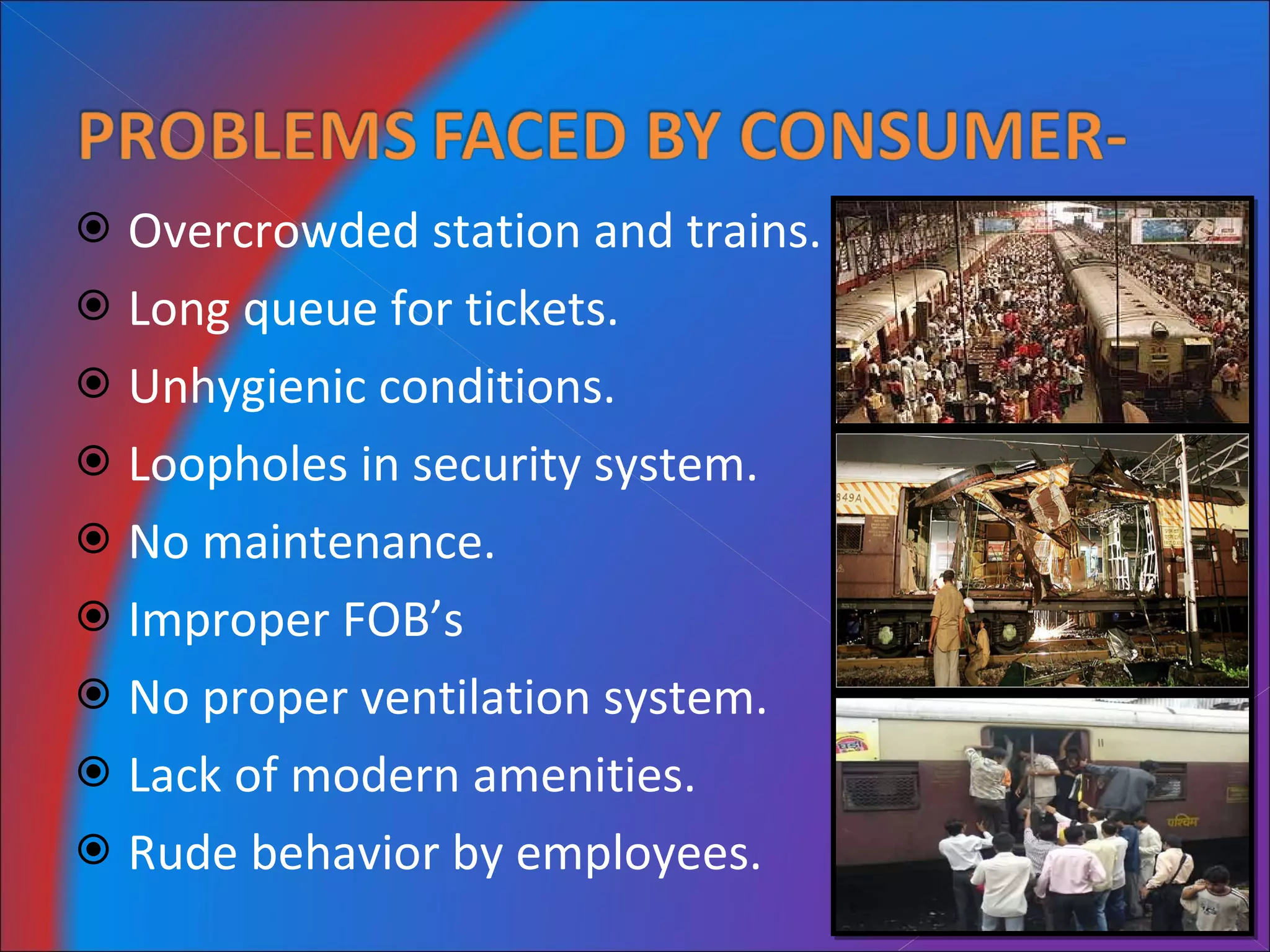 Overcrowded station and trains. Long queue for tickets. Unhygienic conditions. Loopholes in security system. No maintenance. Improper FOB’s No proper ventilation system. Lack of modern amenities. Rude behavior by employees. 