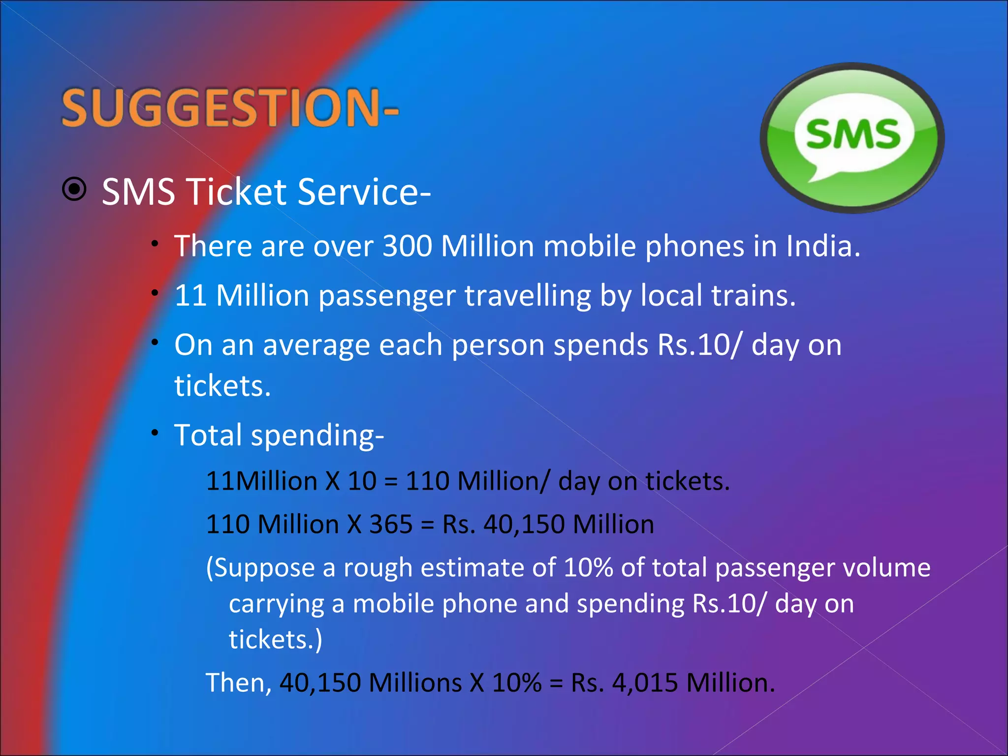 SMS Ticket Service- There are over 300 Million mobile phones in India. 11 Million passenger travelling by local trains. On an average each person spends Rs.10/ day on tickets. Total spending- 11Million X 10 = 110 Million/ day on tickets. 110 Million X 365 = Rs. 40,150 Million (Suppose a rough estimate of 10% of total passenger volume carrying a mobile phone and spending Rs.10/ day on tickets.) Then,  40,150 Millions X 10% = Rs. 4,015 Million. 