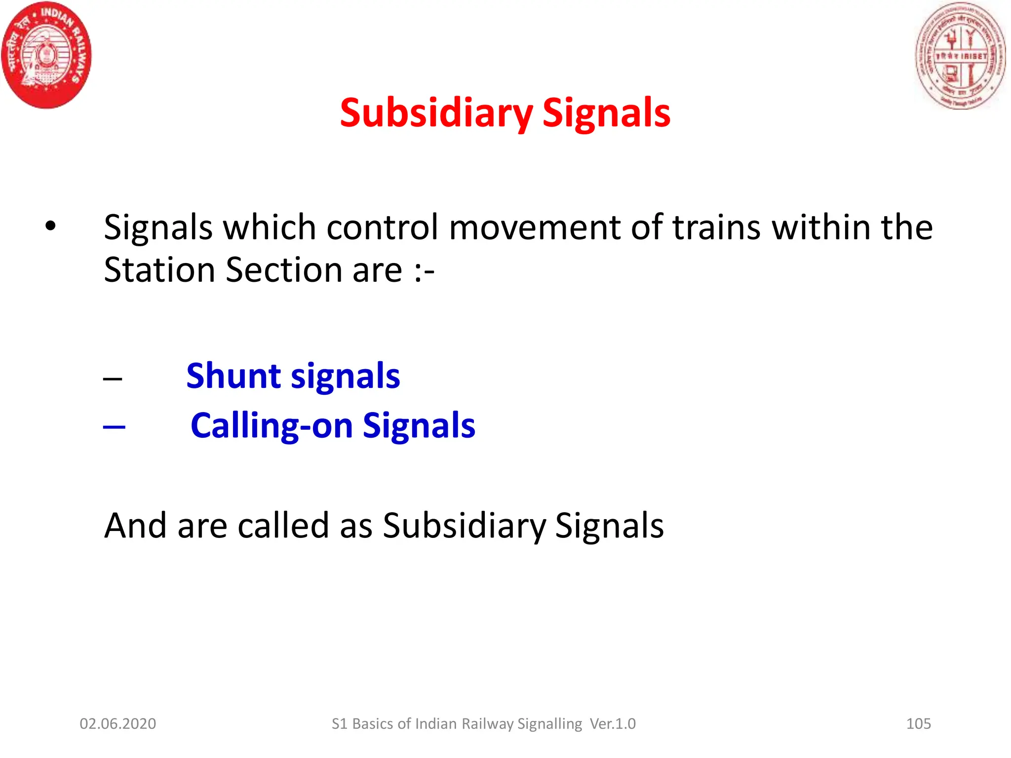 Subsidiary Signals
105
• Signals which control movement of trains within the
Station Section are :-
– Shunt signals
– Calling-on Signals
And are called as Subsidiary Signals
02.06.2020 S1 Basics of Indian Railway Signalling Ver.1.0
 