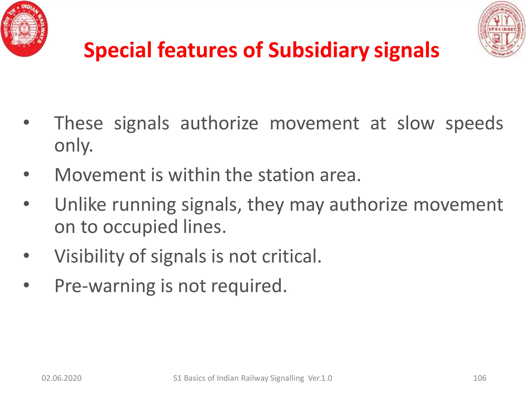 Special features of Subsidiary signals
106
• These signals authorize movement at slow speeds
only.
• Movement is within the station area.
• Unlike running signals, they may authorize movement
on to occupied lines.
• Visibility of signals is not critical.
• Pre-warning is not required.
02.06.2020 S1 Basics of Indian Railway Signalling Ver.1.0
 