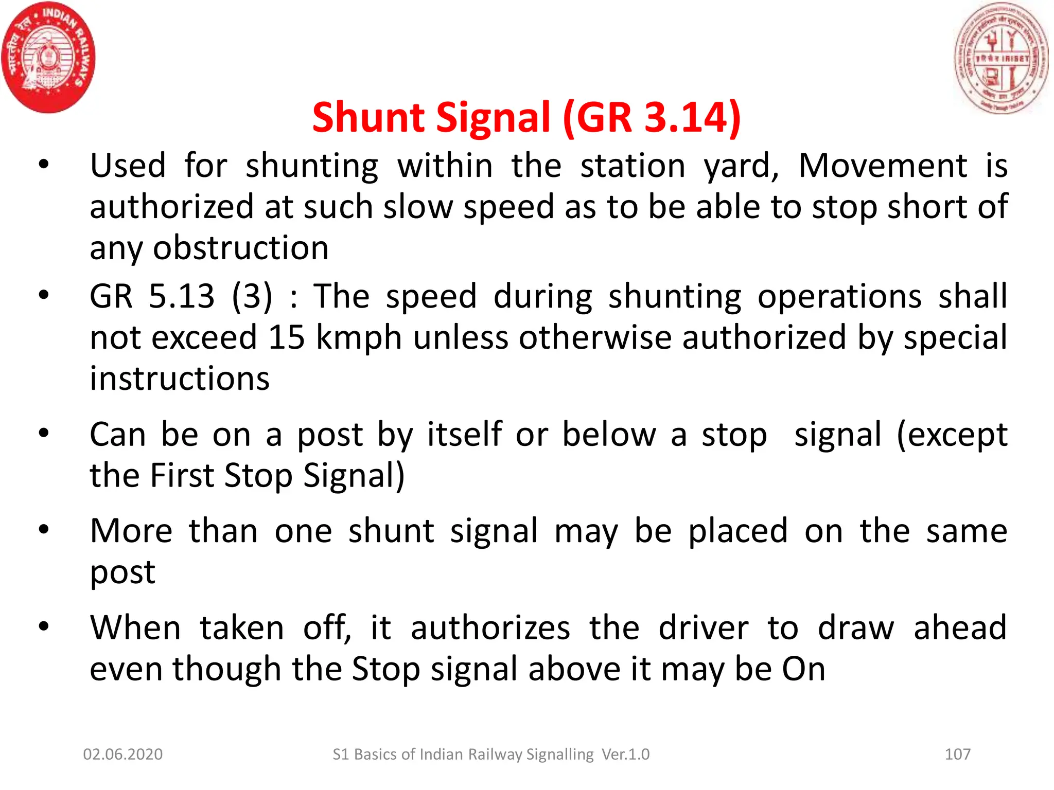 Shunt Signal (GR 3.14)
107
• Used for shunting within the station yard, Movement is
authorized at such slow speed as to be able to stop short of
any obstruction
• GR 5.13 (3) : The speed during shunting operations shall
not exceed 15 kmph unless otherwise authorized by special
instructions
• Can be on a post by itself or below a stop signal (except
the First Stop Signal)
• More than one shunt signal may be placed on the same
post
• When taken off, it authorizes the driver to draw ahead
even though the Stop signal above it may be On
02.06.2020 S1 Basics of Indian Railway Signalling Ver.1.0
 