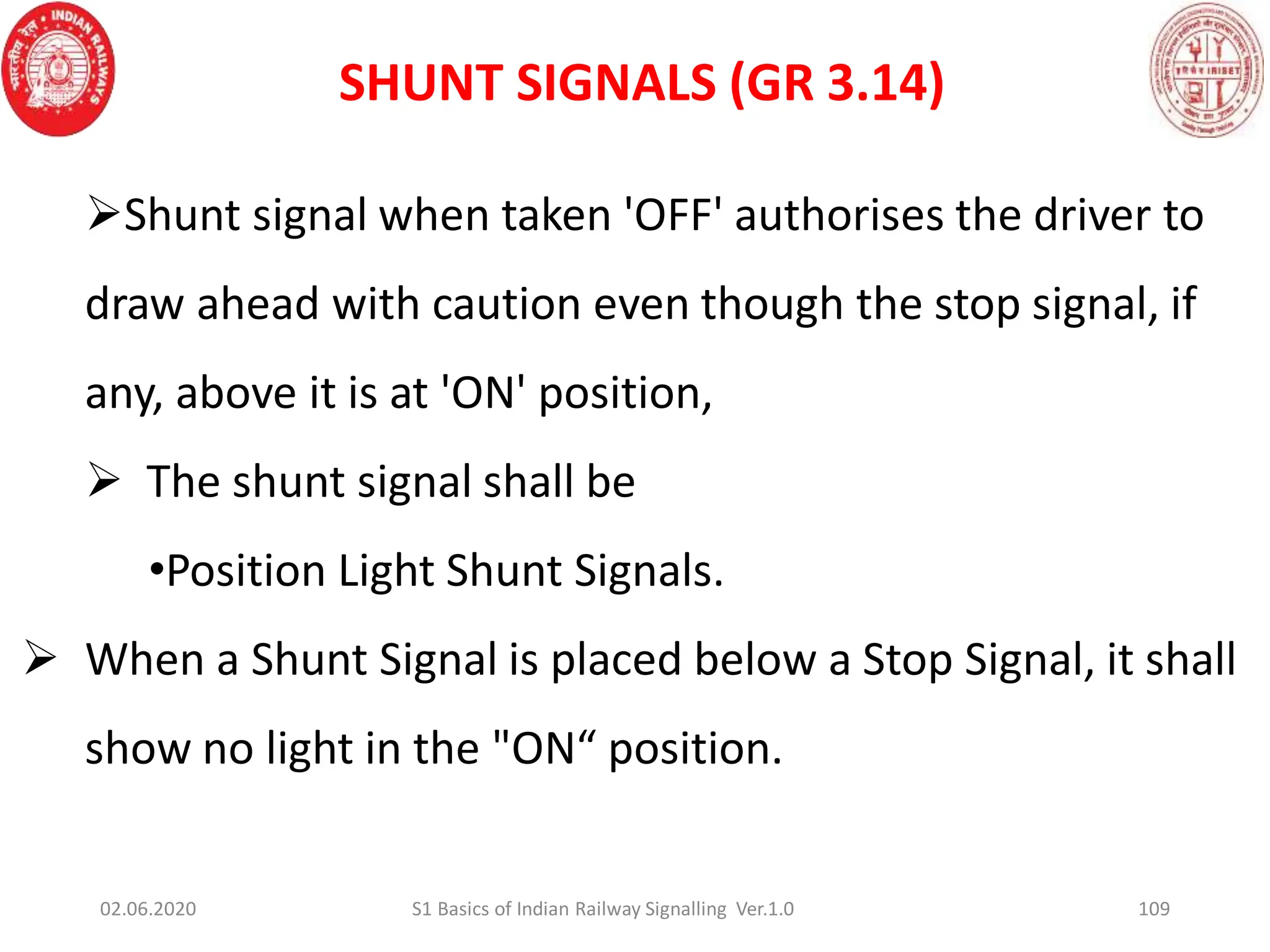 109
Shunt signal when taken 'OFF' authorises the driver to
draw ahead with caution even though the stop signal, if
any, above it is at 'ON' position,
 The shunt signal shall be
•Position Light Shunt Signals.
 When a Shunt Signal is placed below a Stop Signal, it shall
show no light in the "ON“ position.
02.06.2020 S1 Basics of Indian Railway Signalling Ver.1.0
SHUNT SIGNALS (GR 3.14)
 