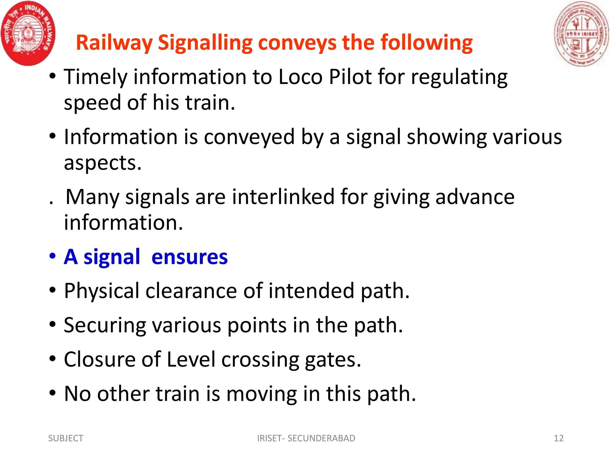 Railway Signalling conveys the following
• Timely information to Loco Pilot for regulating
speed of his train.
• Information is conveyed by a signal showing various
aspects.
. Many signals are interlinked for giving advance
information.
• A signal ensures
• Physical clearance of intended path.
• Securing various points in the path.
• Closure of Level crossing gates.
• No other train is moving in this path.
SUBJECT IRISET- SECUNDERABAD 12
 