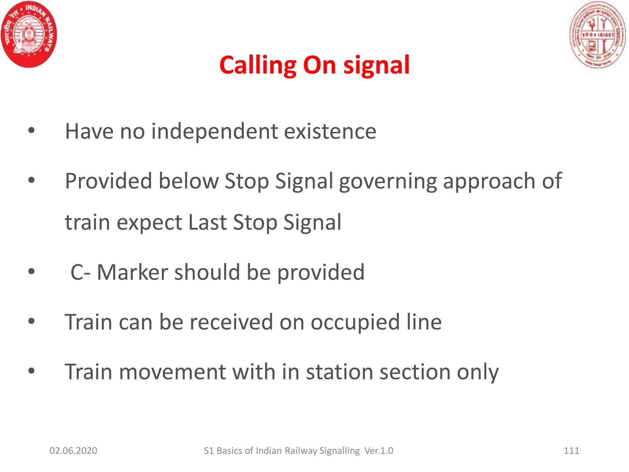 Calling On signal
111
• Have no independent existence
• Provided below Stop Signal governing approach of
train expect Last Stop Signal
• C- Marker should be provided
• Train can be received on occupied line
• Train movement with in station section only
02.06.2020 S1 Basics of Indian Railway Signalling Ver.1.0
 
