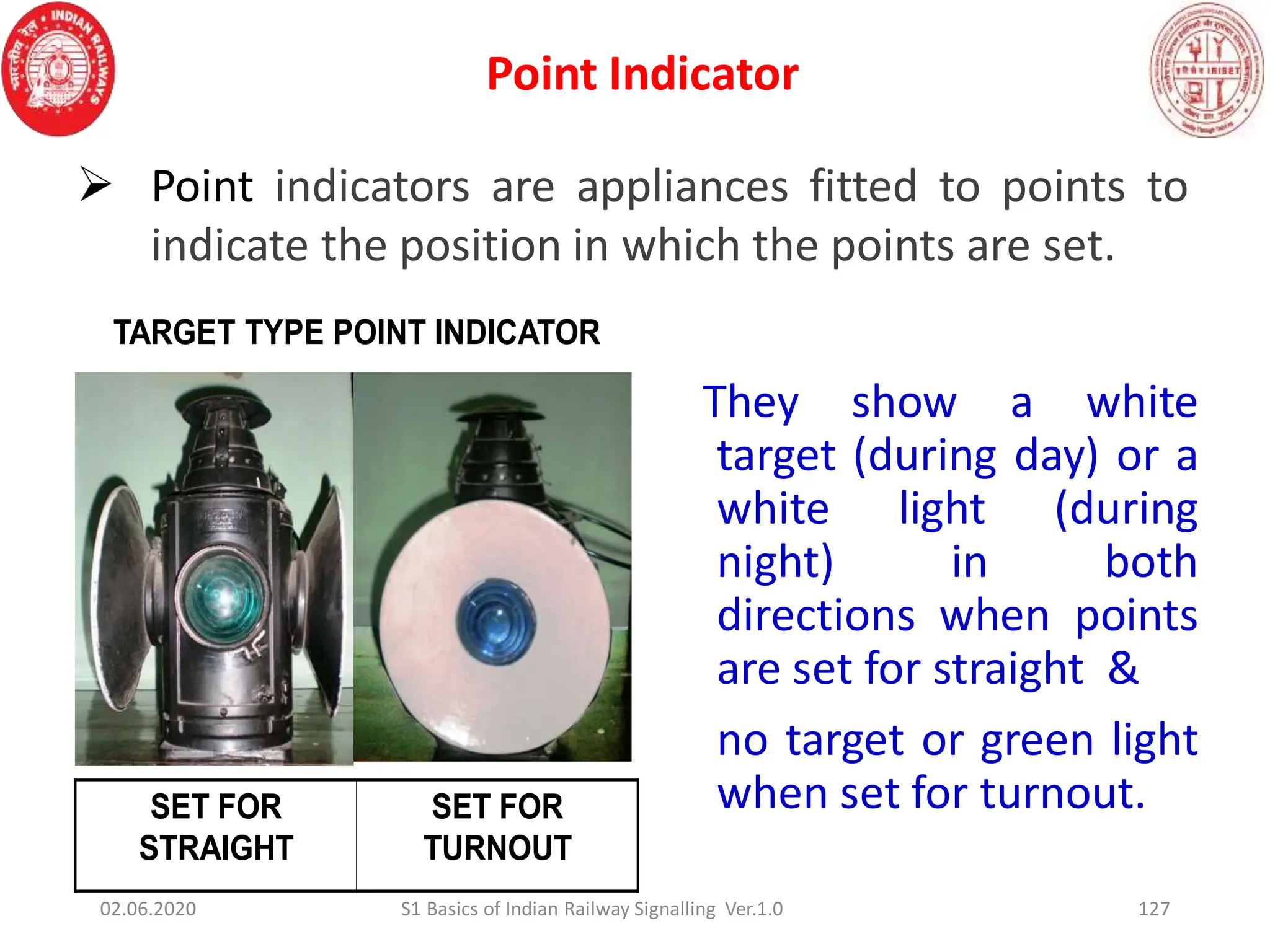 Point Indicator
127
They show a white
target (during day) or a
white light (during
night) in both
directions when points
are set for straight &
no target or green light
when set for turnout.
SET FOR
STRAIGHT
SET FOR
TURNOUT
TARGET TYPE POINT INDICATOR
02.06.2020 S1 Basics of Indian Railway Signalling Ver.1.0
 Point indicators are appliances fitted to points to
indicate the position in which the points are set.
 