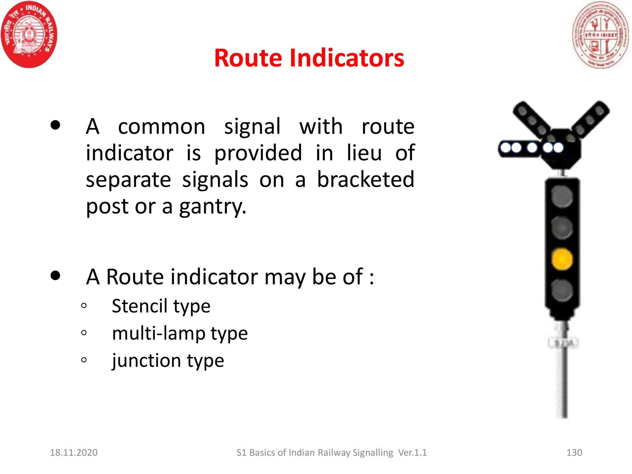 Route Indicators
130
 A common signal with route
indicator is provided in lieu of
separate signals on a bracketed
post or a gantry.
 A Route indicator may be of :
◦ Stencil type
◦ multi-lamp type
◦ junction type
18.11.2020 S1 Basics of Indian Railway Signalling Ver.1.1
 