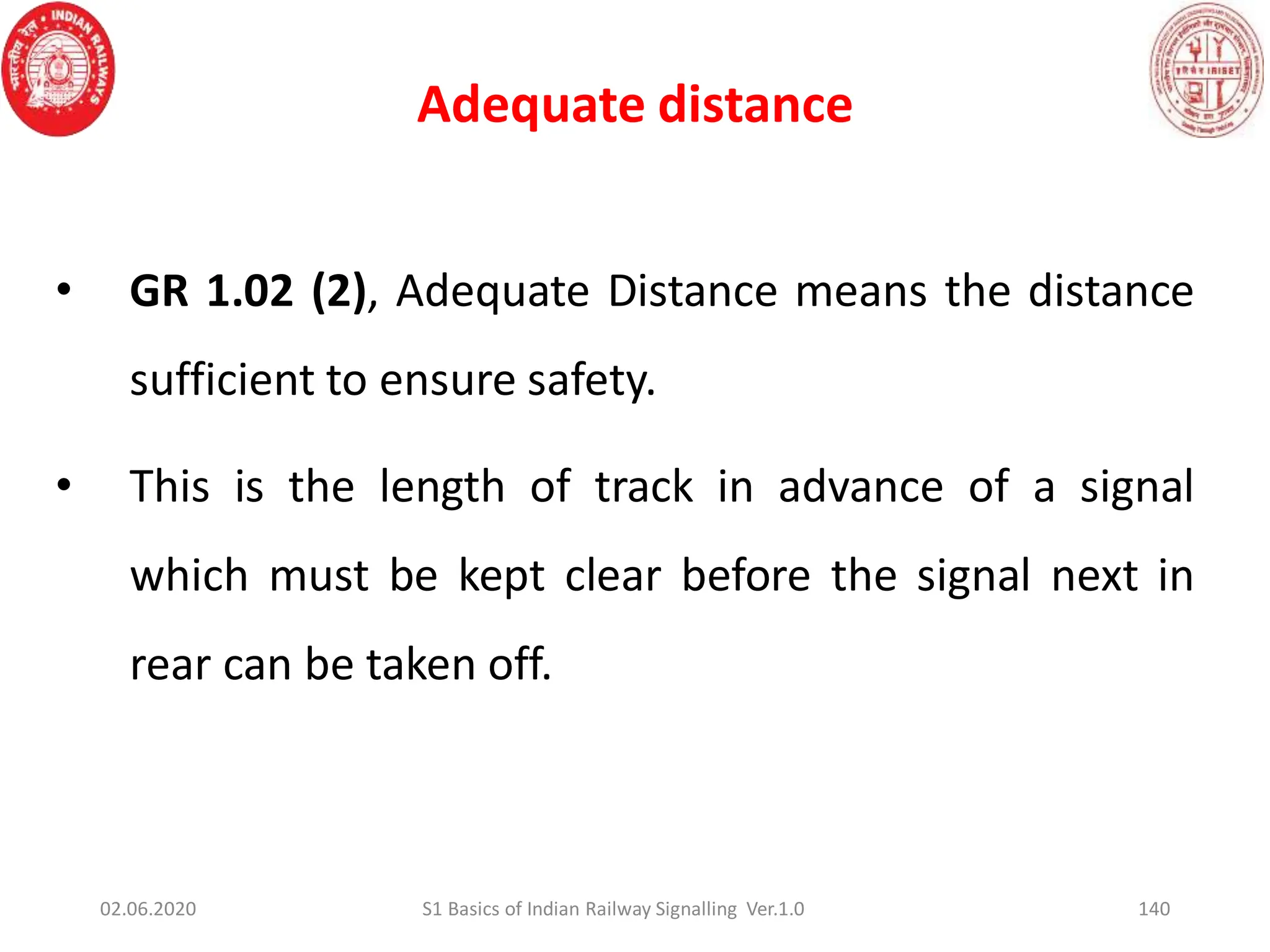 Adequate distance
140
• GR 1.02 (2), Adequate Distance means the distance
sufficient to ensure safety.
• This is the length of track in advance of a signal
which must be kept clear before the signal next in
rear can be taken off.
02.06.2020 S1 Basics of Indian Railway Signalling Ver.1.0
 
