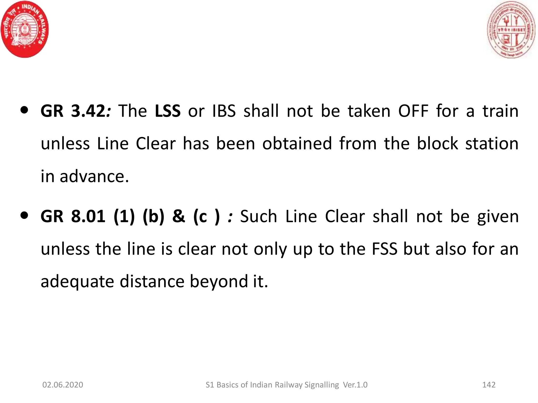  GR 3.42: The LSS or IBS shall not be taken OFF for a train
unless Line Clear has been obtained from the block station
in advance.
 GR 8.01 (1) (b) & (c ) : Such Line Clear shall not be given
unless the line is clear not only up to the FSS but also for an
adequate distance beyond it.
142
02.06.2020 S1 Basics of Indian Railway Signalling Ver.1.0
 