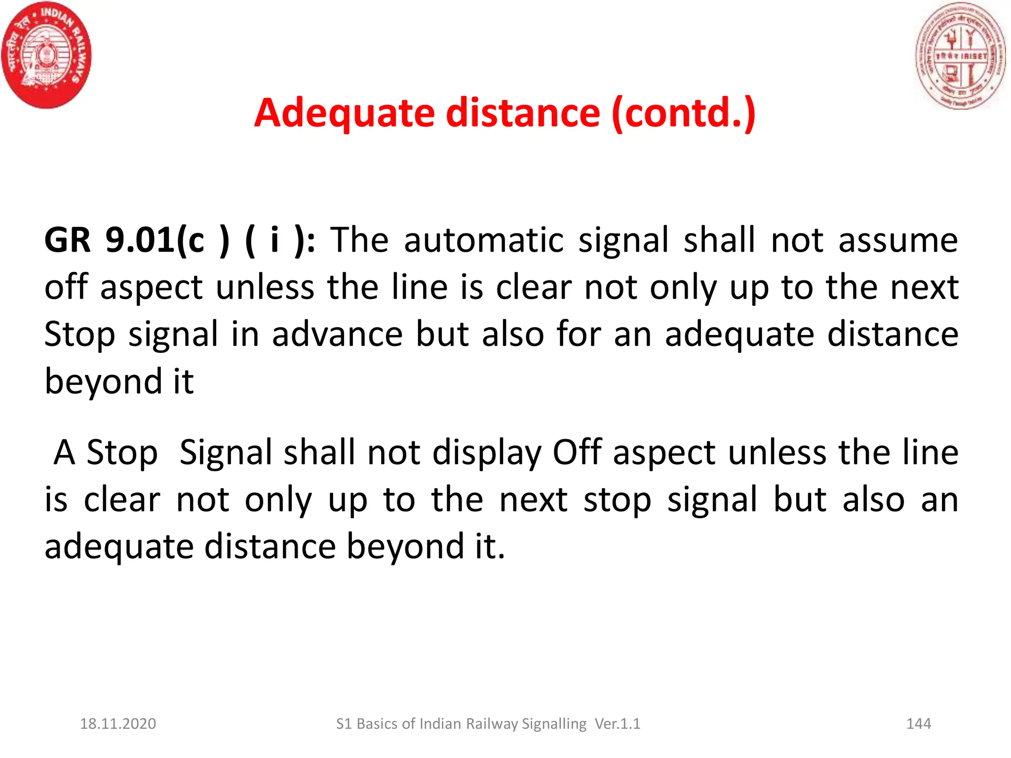 GR 9.01(c ) ( i ): The automatic signal shall not assume
off aspect unless the line is clear not only up to the next
Stop signal in advance but also for an adequate distance
beyond it
A Stop Signal shall not display Off aspect unless the line
is clear not only up to the next stop signal but also an
adequate distance beyond it.
Adequate distance (contd.)
144
18.11.2020 S1 Basics of Indian Railway Signalling Ver.1.1
 