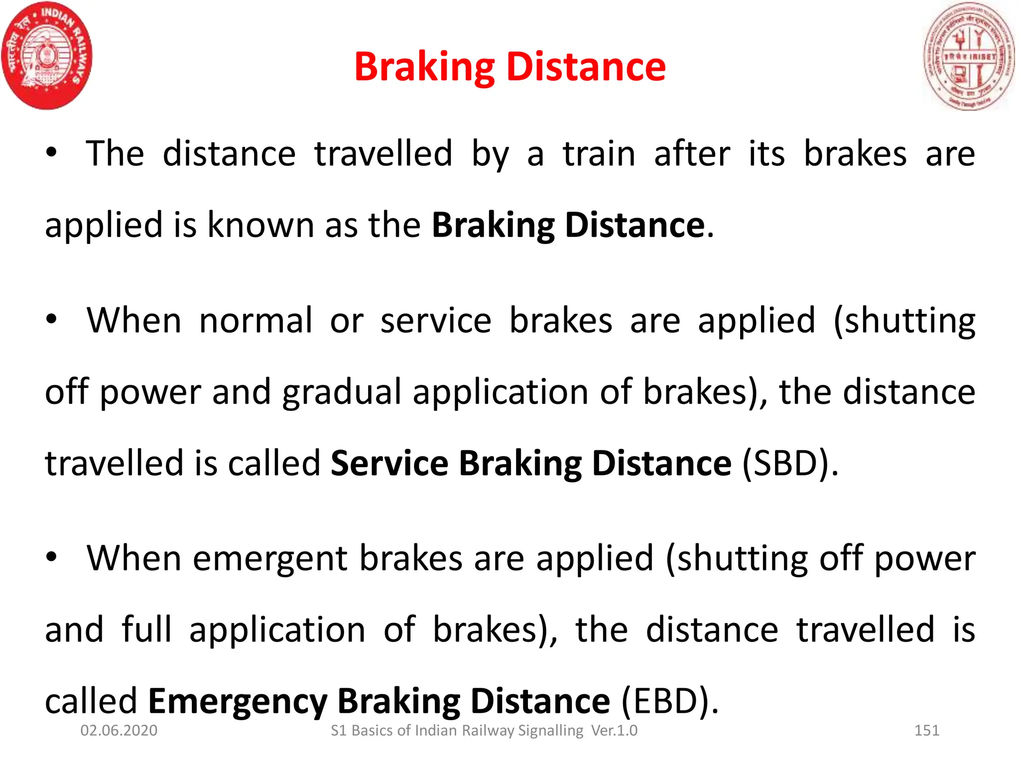 Braking Distance
151
• The distance travelled by a train after its brakes are
applied is known as the Braking Distance.
• When normal or service brakes are applied (shutting
off power and gradual application of brakes), the distance
travelled is called Service Braking Distance (SBD).
• When emergent brakes are applied (shutting off power
and full application of brakes), the distance travelled is
called Emergency Braking Distance (EBD).
02.06.2020 S1 Basics of Indian Railway Signalling Ver.1.0
 