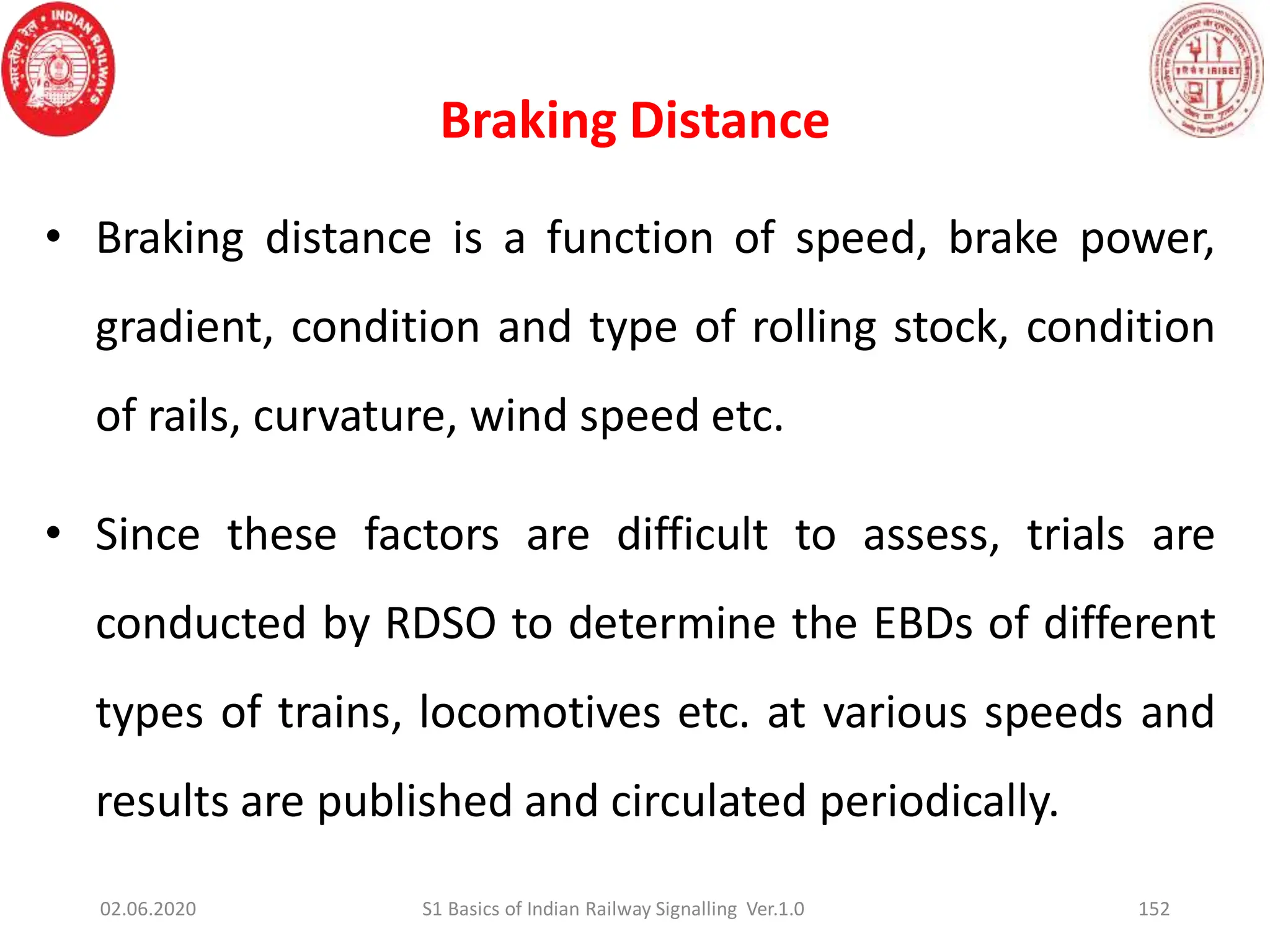 Braking Distance
152
• Braking distance is a function of speed, brake power,
gradient, condition and type of rolling stock, condition
of rails, curvature, wind speed etc.
• Since these factors are difficult to assess, trials are
conducted by RDSO to determine the EBDs of different
types of trains, locomotives etc. at various speeds and
results are published and circulated periodically.
02.06.2020 S1 Basics of Indian Railway Signalling Ver.1.0
 