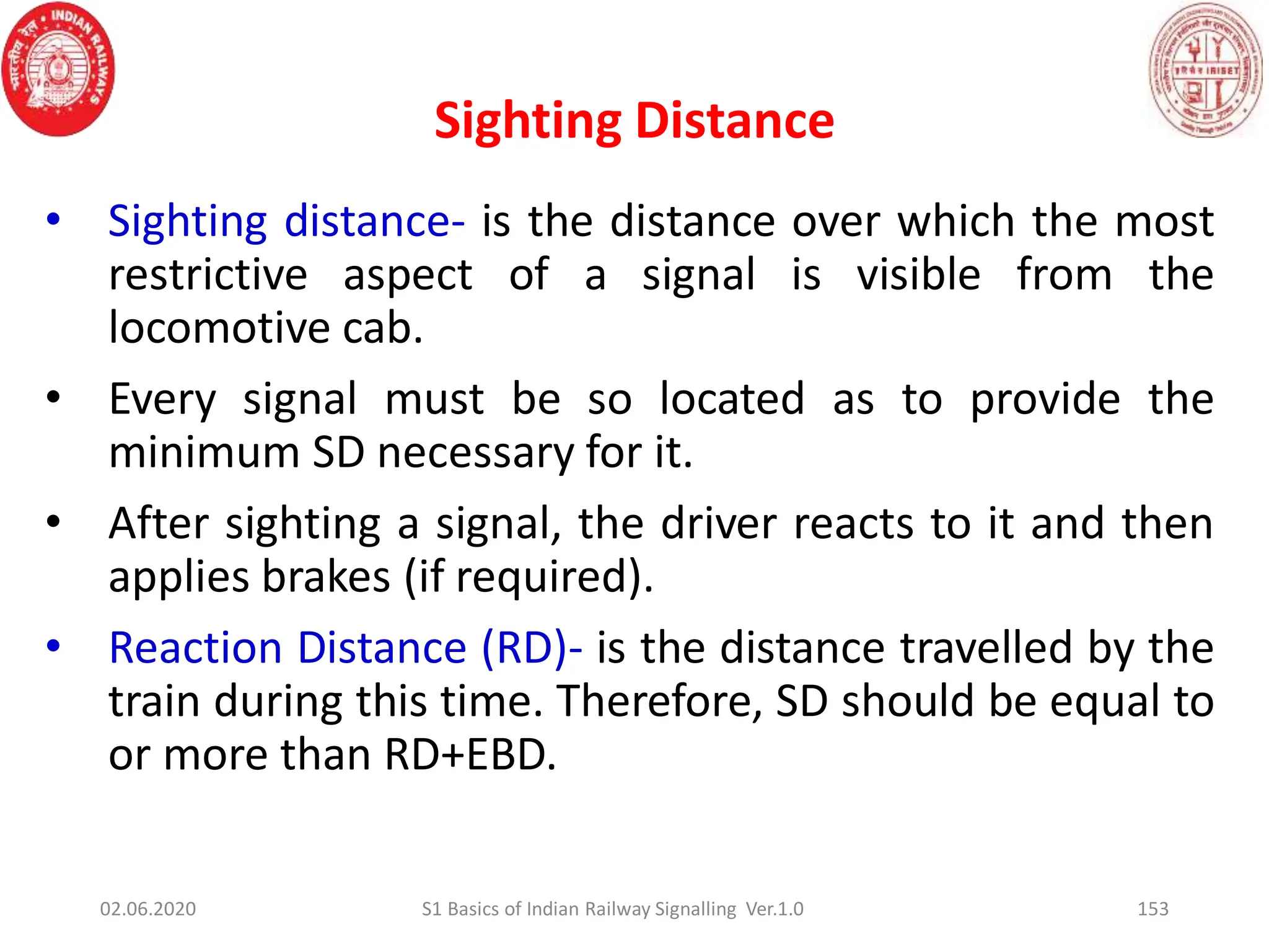 Sighting Distance
153
• Sighting distance- is the distance over which the most
restrictive aspect of a signal is visible from the
locomotive cab.
• Every signal must be so located as to provide the
minimum SD necessary for it.
• After sighting a signal, the driver reacts to it and then
applies brakes (if required).
• Reaction Distance (RD)- is the distance travelled by the
train during this time. Therefore, SD should be equal to
or more than RD+EBD.
02.06.2020 S1 Basics of Indian Railway Signalling Ver.1.0
 