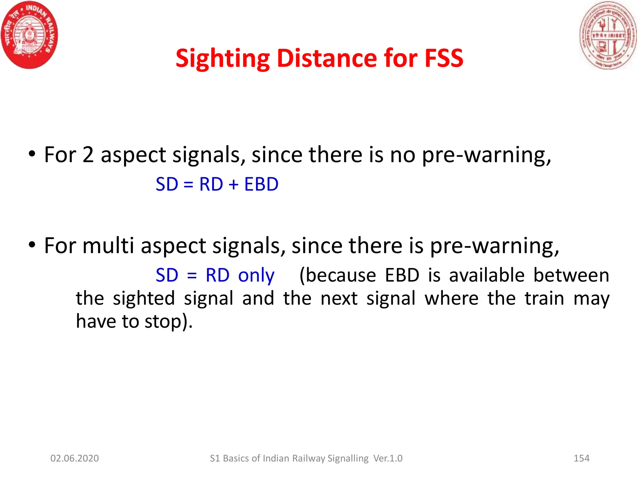 Sighting Distance for FSS
154
• For 2 aspect signals, since there is no pre-warning,
SD = RD + EBD
• For multi aspect signals, since there is pre-warning,
SD = RD only (because EBD is available between
the sighted signal and the next signal where the train may
have to stop).
02.06.2020 S1 Basics of Indian Railway Signalling Ver.1.0
 