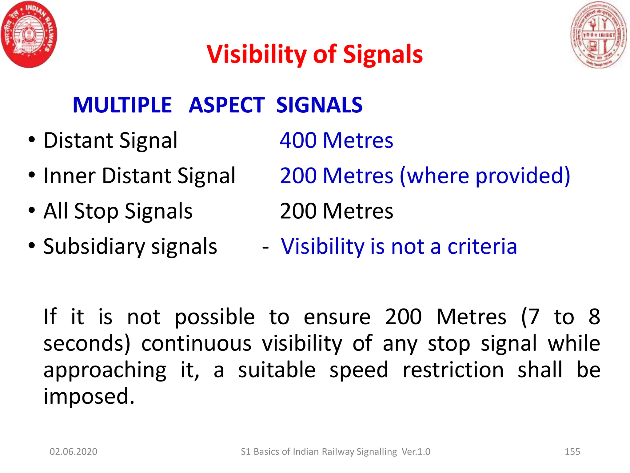 Visibility of Signals
MULTIPLE ASPECT SIGNALS
• Distant Signal 400 Metres
• Inner Distant Signal 200 Metres (where provided)
• All Stop Signals 200 Metres
• Subsidiary signals - Visibility is not a criteria
If it is not possible to ensure 200 Metres (7 to 8
seconds) continuous visibility of any stop signal while
approaching it, a suitable speed restriction shall be
imposed.
155
02.06.2020 S1 Basics of Indian Railway Signalling Ver.1.0
 