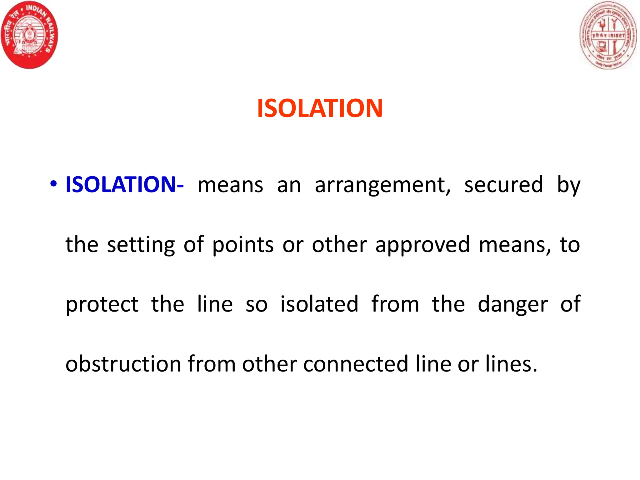 ISOLATION
• ISOLATION- means an arrangement, secured by
the setting of points or other approved means, to
protect the line so isolated from the danger of
obstruction from other connected line or lines.
 