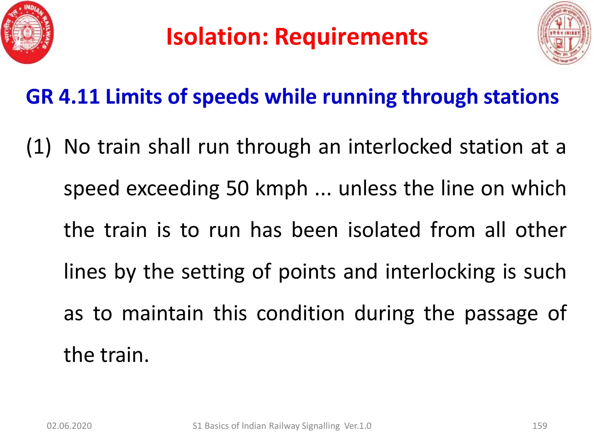 Isolation: Requirements
159
GR 4.11 Limits of speeds while running through stations
(1) No train shall run through an interlocked station at a
speed exceeding 50 kmph ... unless the line on which
the train is to run has been isolated from all other
lines by the setting of points and interlocking is such
as to maintain this condition during the passage of
the train.
02.06.2020 S1 Basics of Indian Railway Signalling Ver.1.0
 