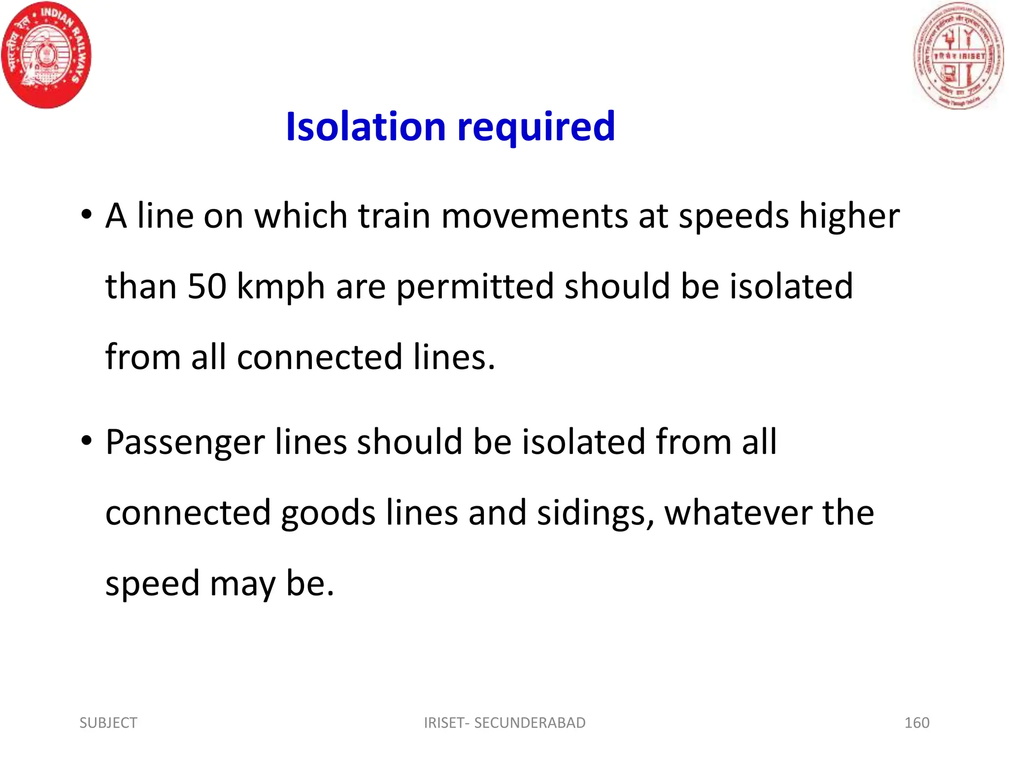 Isolation required
• A line on which train movements at speeds higher
than 50 kmph are permitted should be isolated
from all connected lines.
• Passenger lines should be isolated from all
connected goods lines and sidings, whatever the
speed may be.
SUBJECT IRISET- SECUNDERABAD 160
 