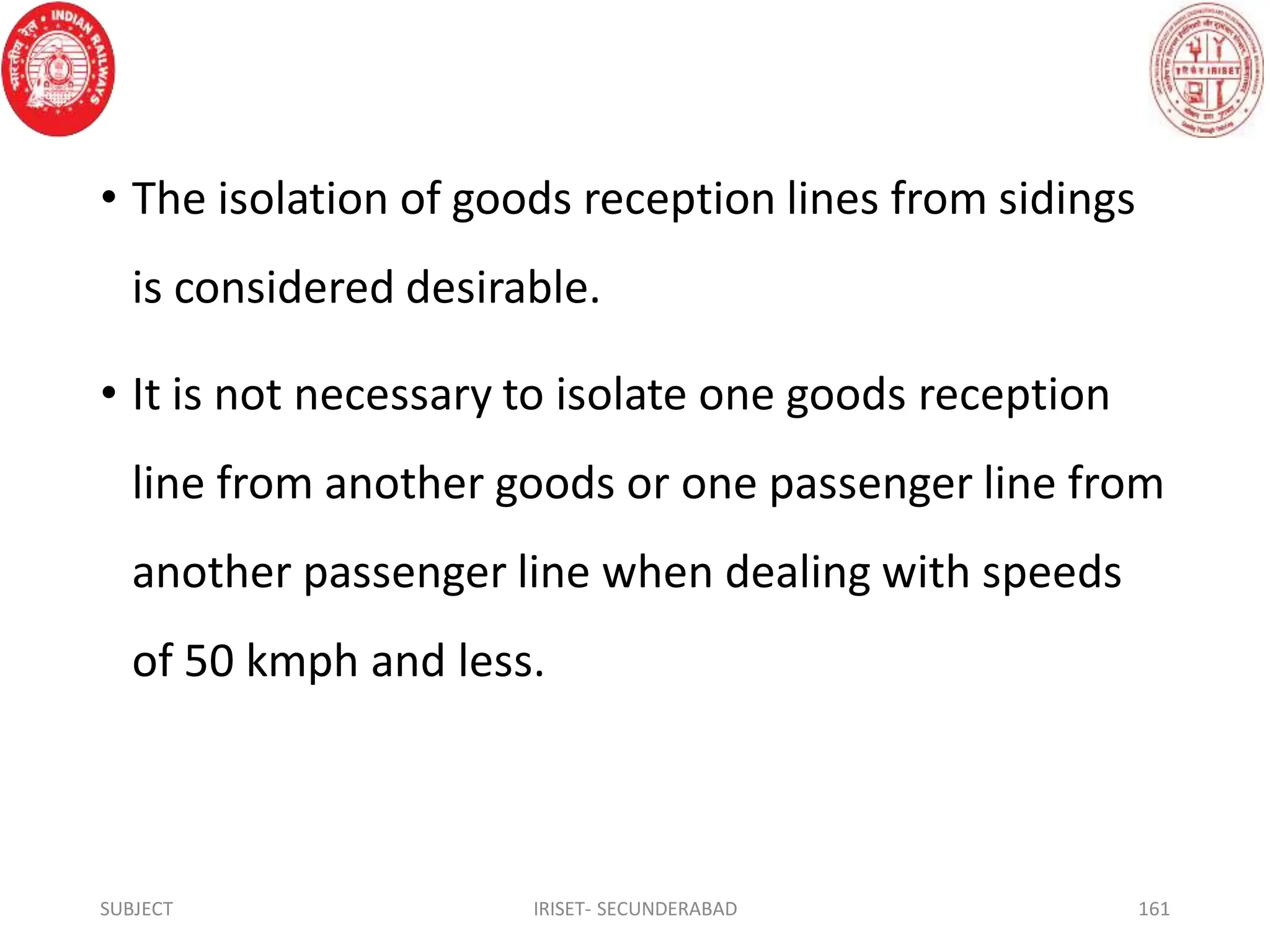 • The isolation of goods reception lines from sidings
is considered desirable.
• It is not necessary to isolate one goods reception
line from another goods or one passenger line from
another passenger line when dealing with speeds
of 50 kmph and less.
SUBJECT IRISET- SECUNDERABAD 161
 
