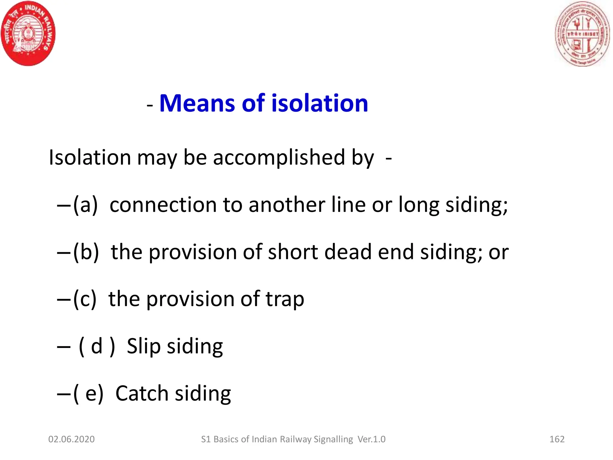 162
- Means of isolation
Isolation may be accomplished by -
–(a) connection to another line or long siding;
–(b) the provision of short dead end siding; or
–(c) the provision of trap
– ( d ) Slip siding
–( e) Catch siding
02.06.2020 S1 Basics of Indian Railway Signalling Ver.1.0
 