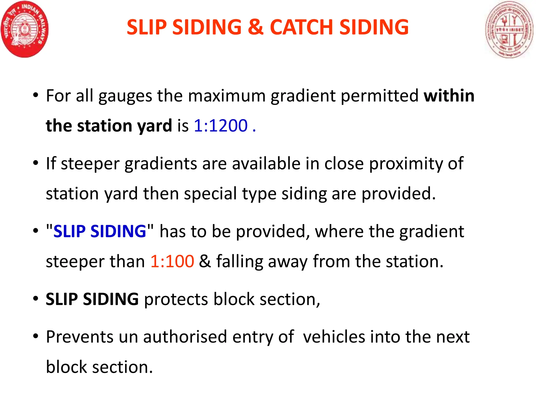 SLIP SIDING & CATCH SIDING
• For all gauges the maximum gradient permitted within
the station yard is 1:1200 .
• If steeper gradients are available in close proximity of
station yard then special type siding are provided.
• "SLIP SIDING" has to be provided, where the gradient
steeper than 1:100 & falling away from the station.
• SLIP SIDING protects block section,
• Prevents un authorised entry of vehicles into the next
block section.
 