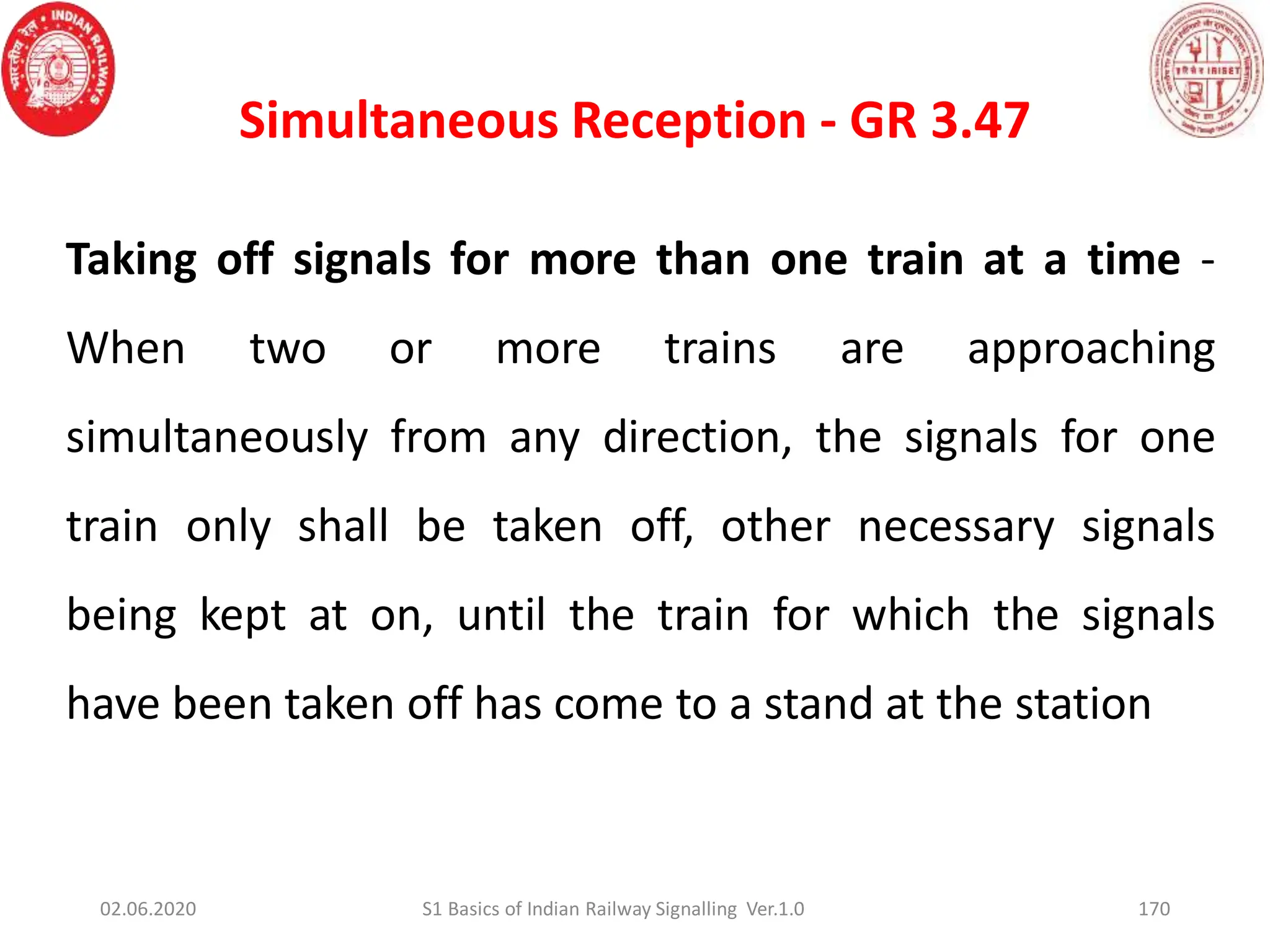 Simultaneous Reception - GR 3.47
170
Taking off signals for more than one train at a time -
When two or more trains are approaching
simultaneously from any direction, the signals for one
train only shall be taken off, other necessary signals
being kept at on, until the train for which the signals
have been taken off has come to a stand at the station
02.06.2020 S1 Basics of Indian Railway Signalling Ver.1.0
 