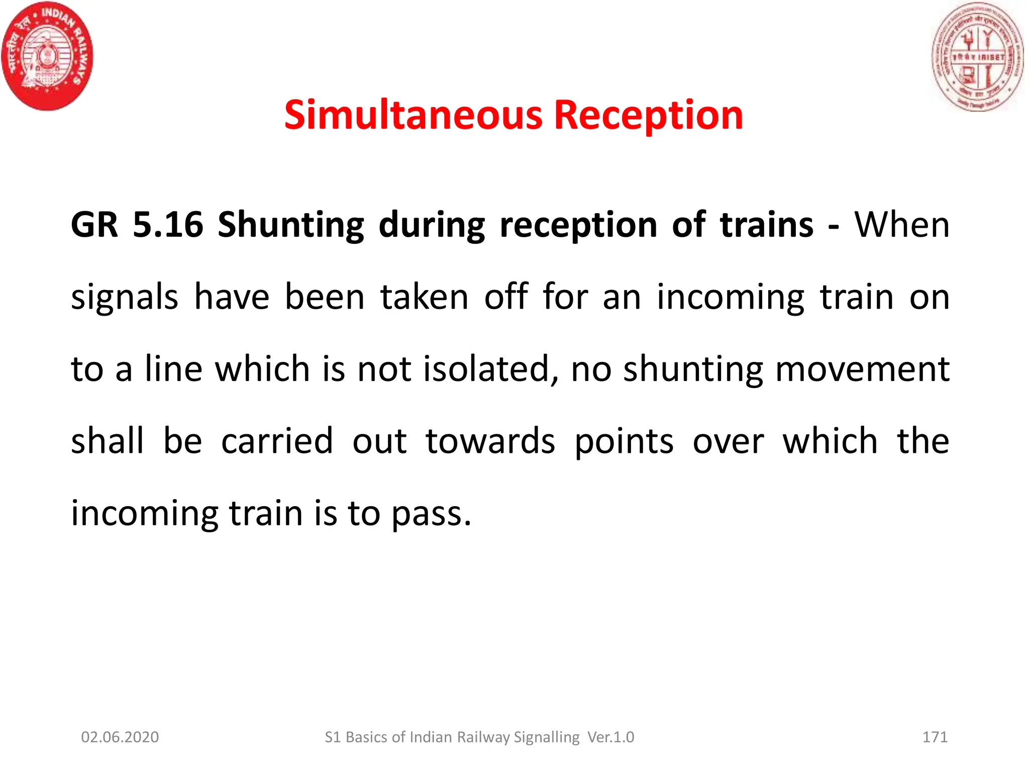 Simultaneous Reception
171
GR 5.16 Shunting during reception of trains - When
signals have been taken off for an incoming train on
to a line which is not isolated, no shunting movement
shall be carried out towards points over which the
incoming train is to pass.
02.06.2020 S1 Basics of Indian Railway Signalling Ver.1.0
 