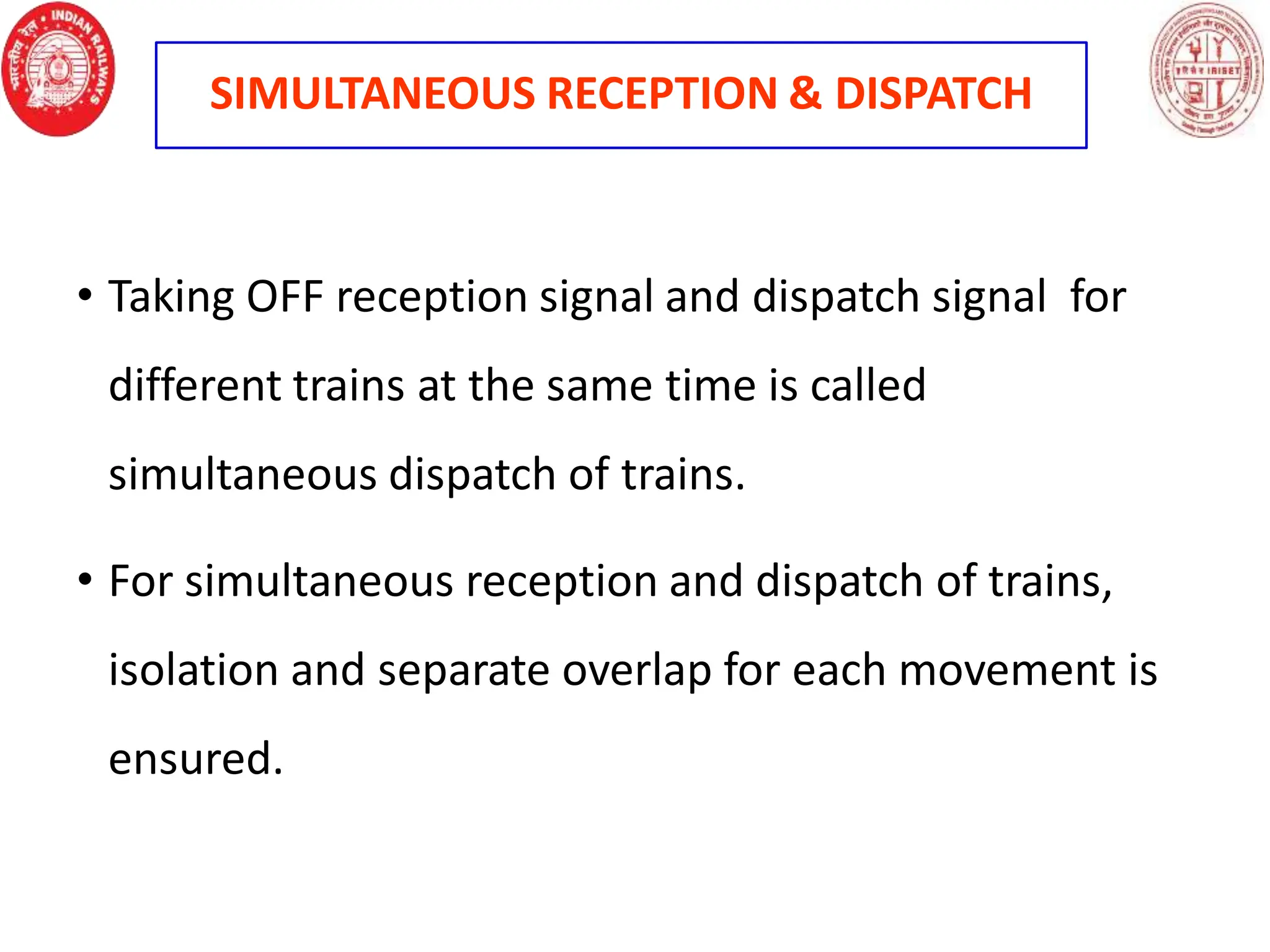 SIMULTANEOUS RECEPTION & DISPATCH
• Taking OFF reception signal and dispatch signal for
different trains at the same time is called
simultaneous dispatch of trains.
• For simultaneous reception and dispatch of trains,
isolation and separate overlap for each movement is
ensured.
 