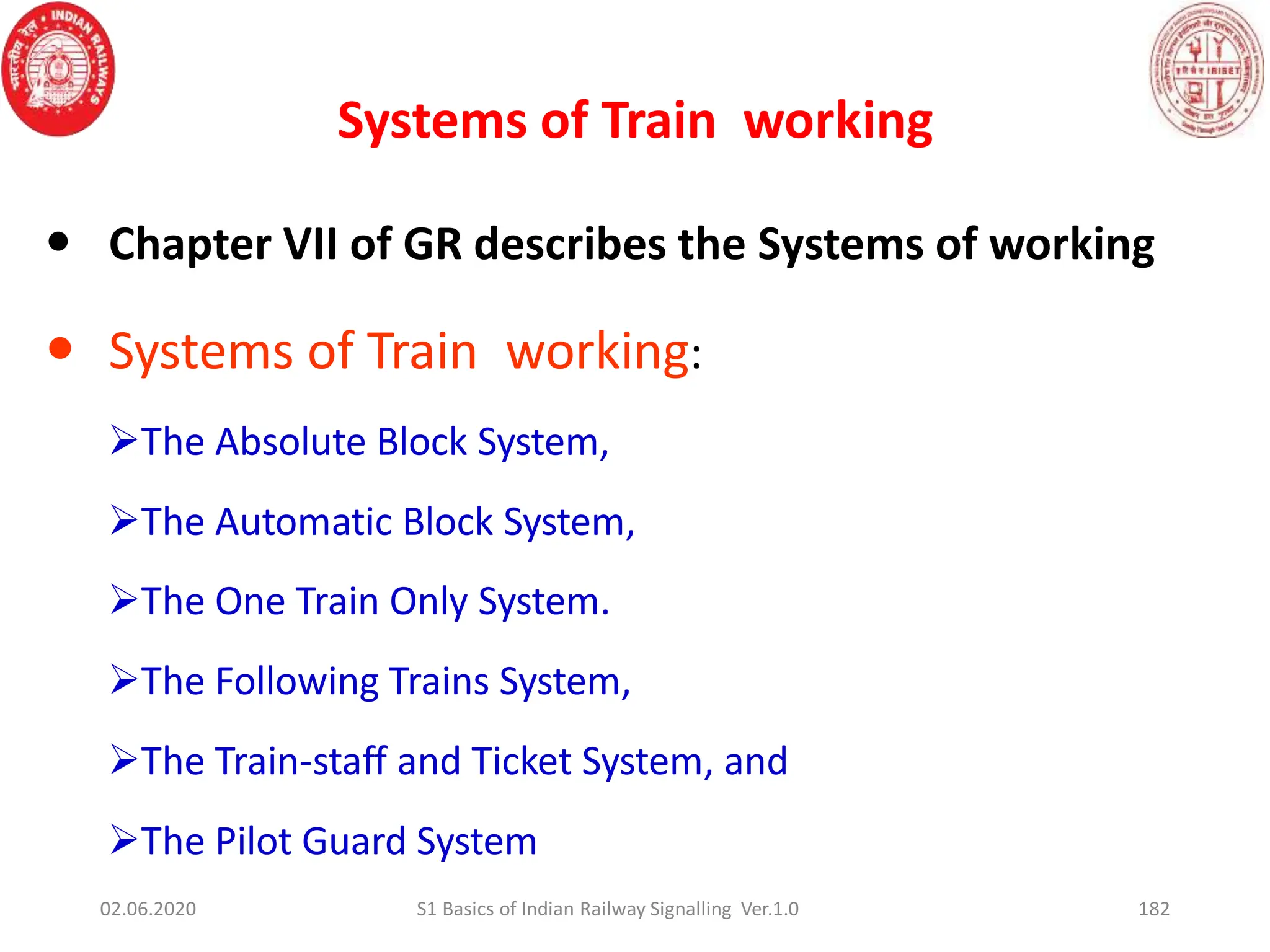 Systems of Train working
182
 Chapter VII of GR describes the Systems of working
 Systems of Train working:
The Absolute Block System,
The Automatic Block System,
The One Train Only System.
The Following Trains System,
The Train-staff and Ticket System, and
The Pilot Guard System
02.06.2020 S1 Basics of Indian Railway Signalling Ver.1.0
 