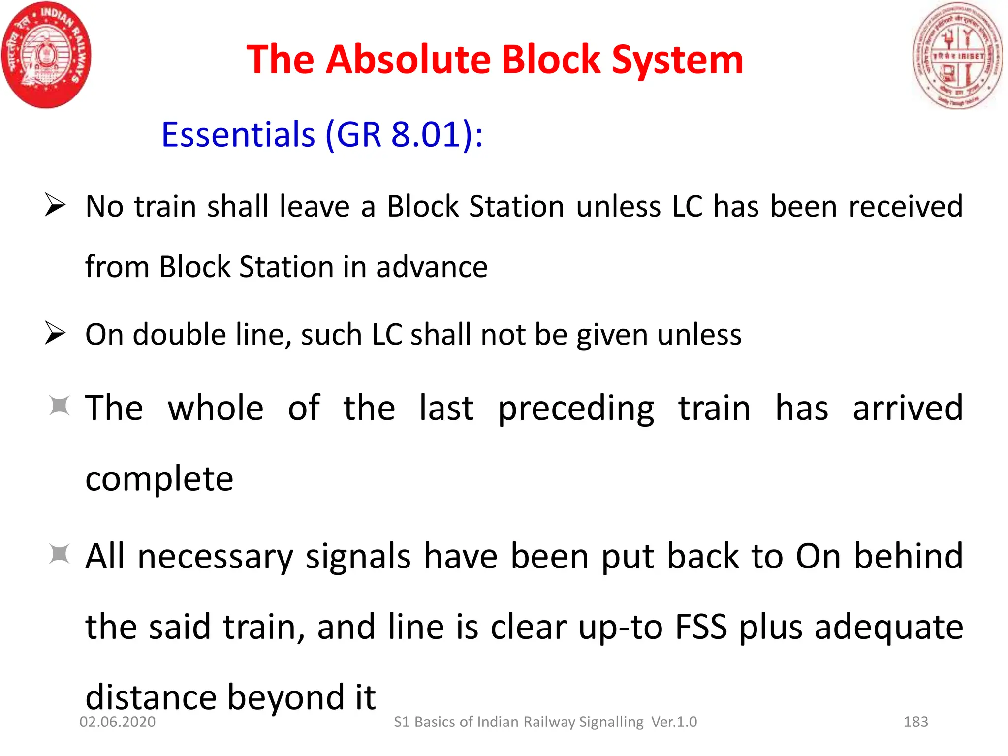 The Absolute Block System
183
Essentials (GR 8.01):
 No train shall leave a Block Station unless LC has been received
from Block Station in advance
 On double line, such LC shall not be given unless
 The whole of the last preceding train has arrived
complete
 All necessary signals have been put back to On behind
the said train, and line is clear up-to FSS plus adequate
distance beyond it
02.06.2020 S1 Basics of Indian Railway Signalling Ver.1.0
 
