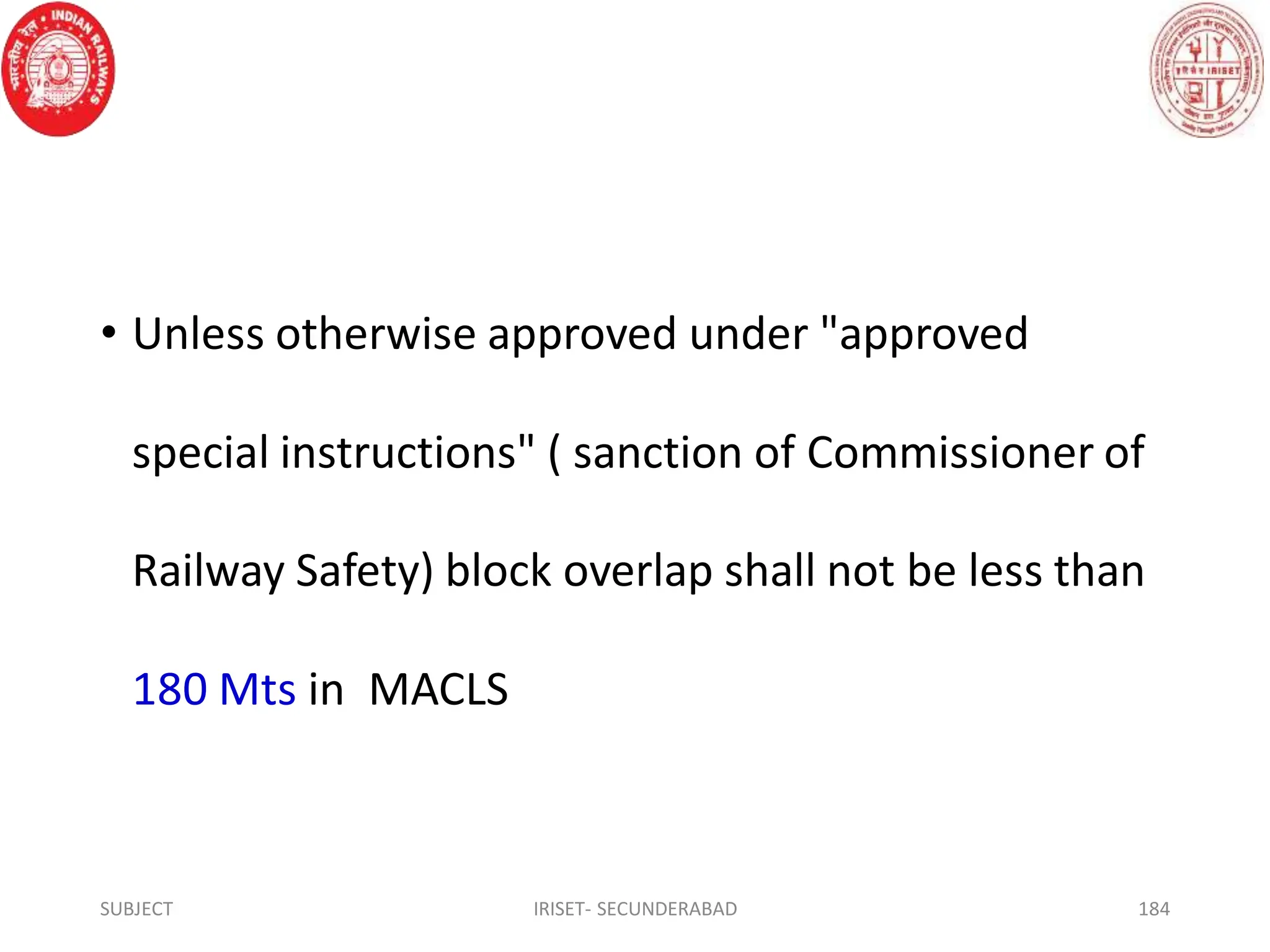 • Unless otherwise approved under "approved
special instructions" ( sanction of Commissioner of
Railway Safety) block overlap shall not be less than
180 Mts in MACLS
SUBJECT IRISET- SECUNDERABAD 184
 