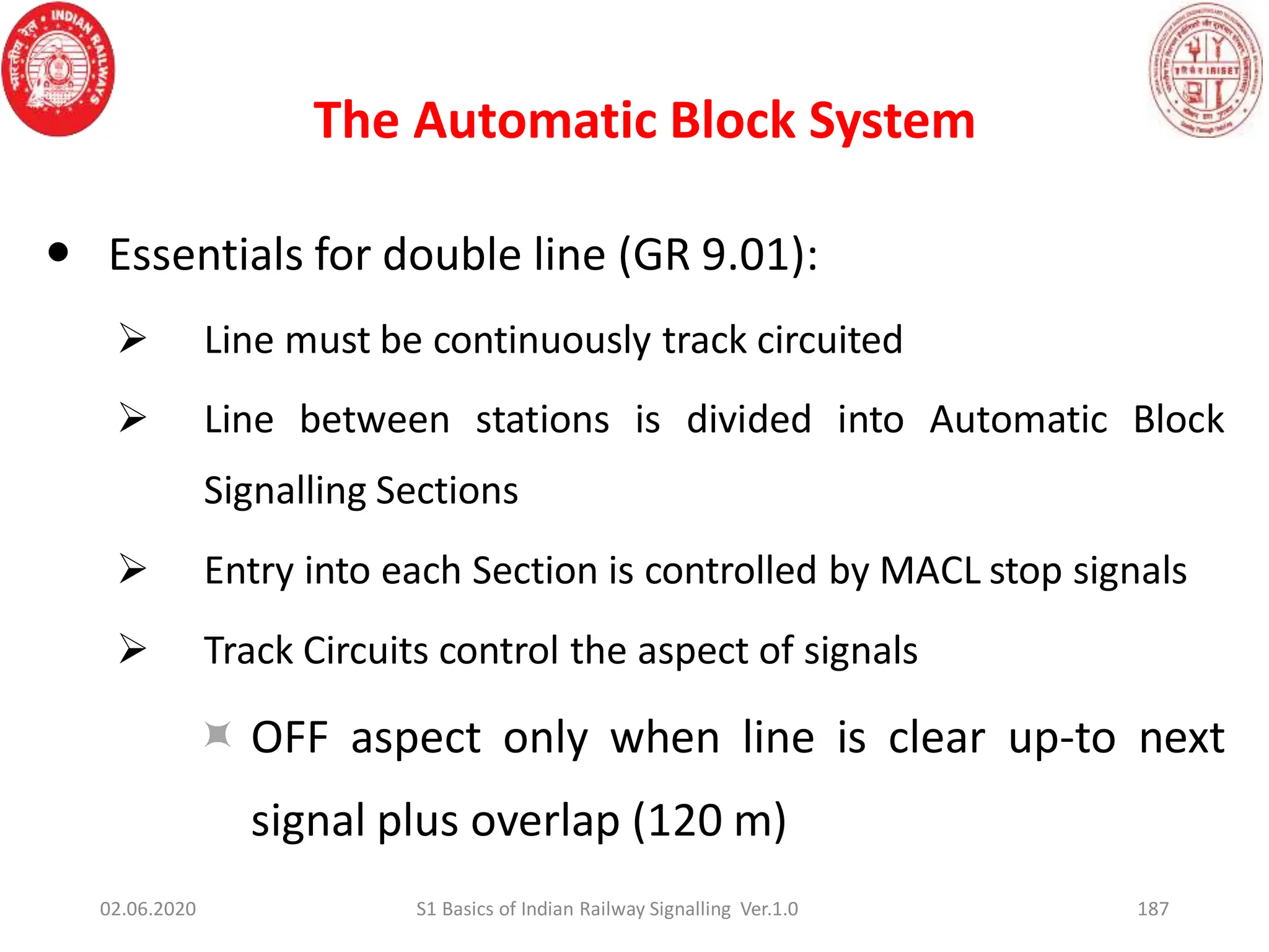 The Automatic Block System
187
 Essentials for double line (GR 9.01):
 Line must be continuously track circuited
 Line between stations is divided into Automatic Block
Signalling Sections
 Entry into each Section is controlled by MACL stop signals
 Track Circuits control the aspect of signals
 OFF aspect only when line is clear up-to next
signal plus overlap (120 m)
02.06.2020 S1 Basics of Indian Railway Signalling Ver.1.0
 