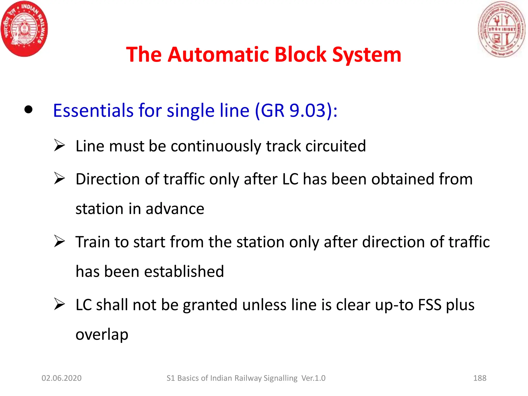 The Automatic Block System
188
 Essentials for single line (GR 9.03):
 Line must be continuously track circuited
 Direction of traffic only after LC has been obtained from
station in advance
 Train to start from the station only after direction of traffic
has been established
 LC shall not be granted unless line is clear up-to FSS plus
overlap
02.06.2020 S1 Basics of Indian Railway Signalling Ver.1.0
 
