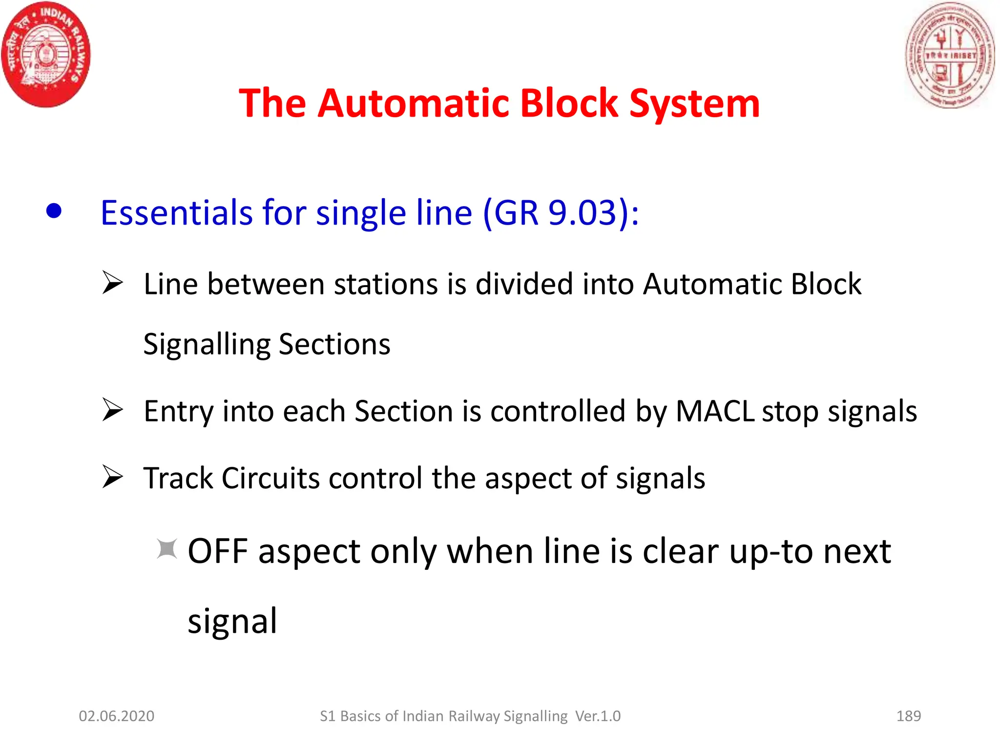 The Automatic Block System
189
 Essentials for single line (GR 9.03):
 Line between stations is divided into Automatic Block
Signalling Sections
 Entry into each Section is controlled by MACL stop signals
 Track Circuits control the aspect of signals
OFF aspect only when line is clear up-to next
signal
02.06.2020 S1 Basics of Indian Railway Signalling Ver.1.0
 