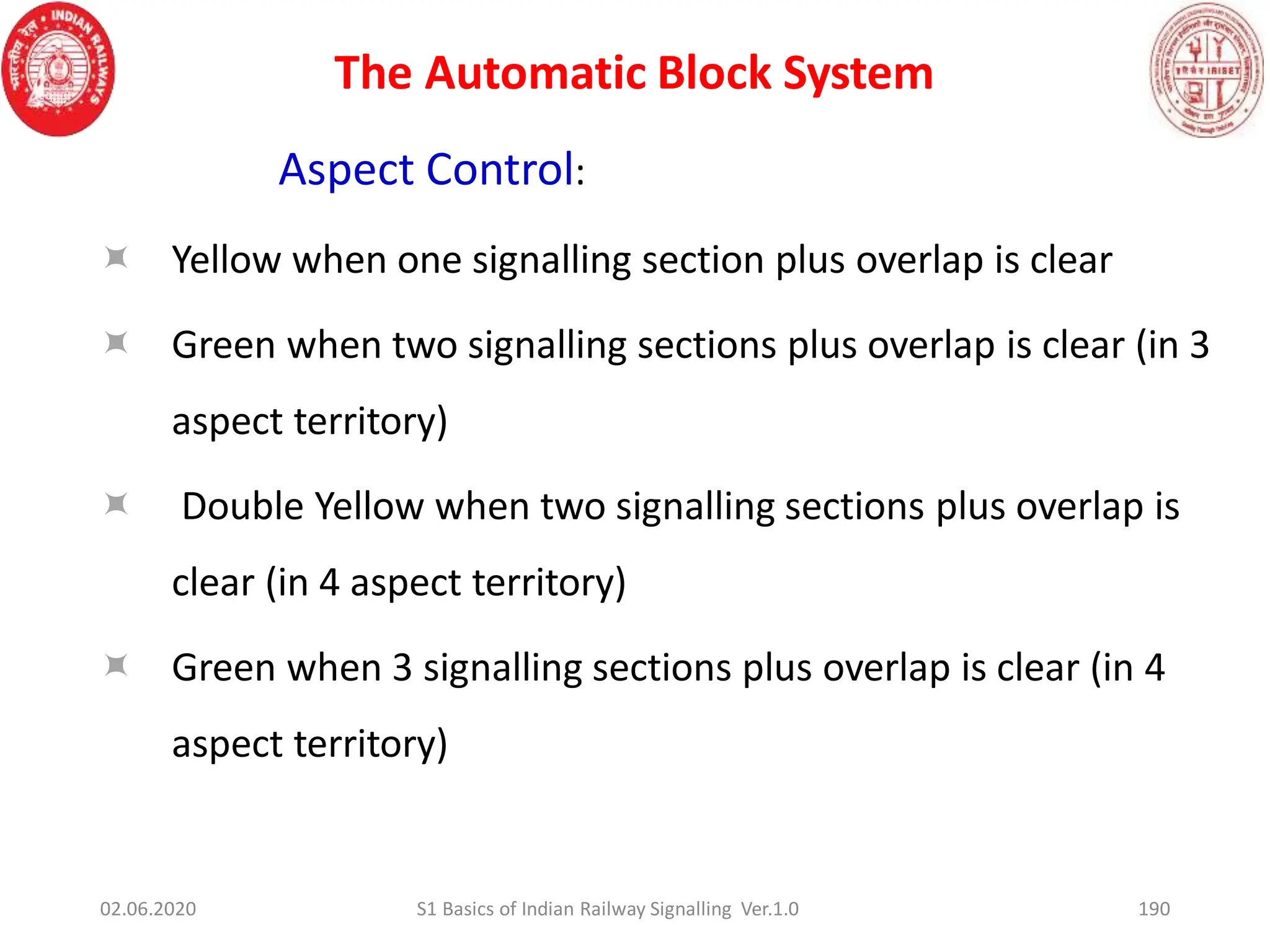 The Automatic Block System
190
Aspect Control:
 Yellow when one signalling section plus overlap is clear
 Green when two signalling sections plus overlap is clear (in 3
aspect territory)
 Double Yellow when two signalling sections plus overlap is
clear (in 4 aspect territory)
 Green when 3 signalling sections plus overlap is clear (in 4
aspect territory)
02.06.2020 S1 Basics of Indian Railway Signalling Ver.1.0
 