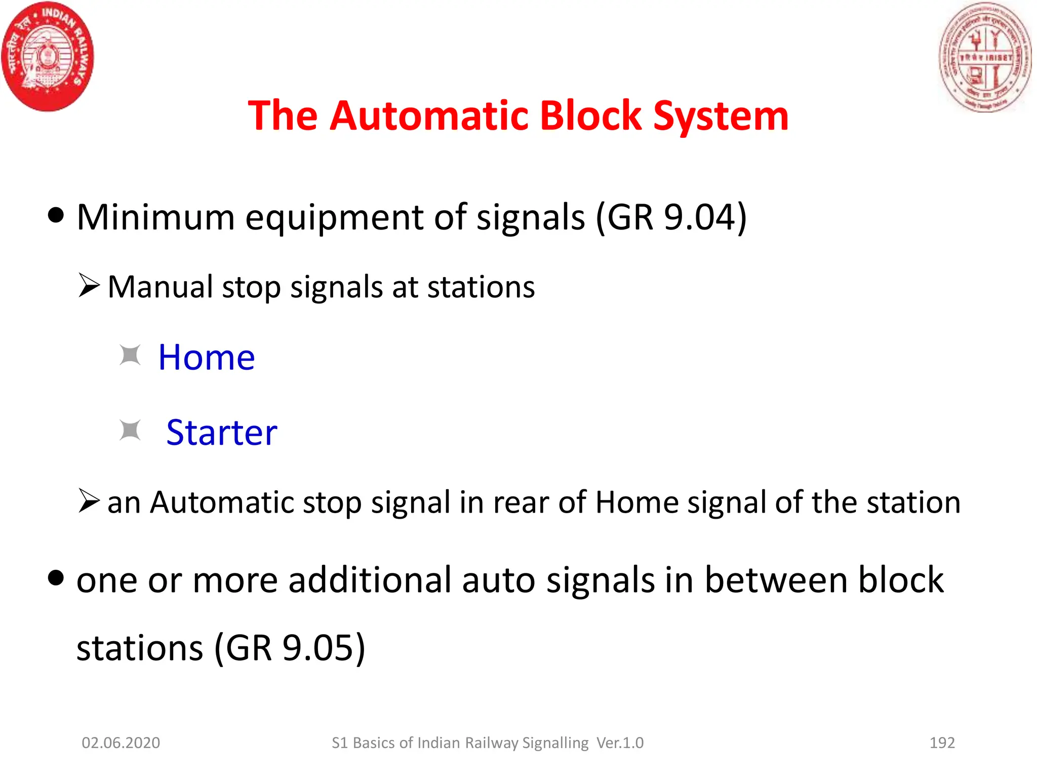 The Automatic Block System
192
 Minimum equipment of signals (GR 9.04)
Manual stop signals at stations
 Home
 Starter
an Automatic stop signal in rear of Home signal of the station
 one or more additional auto signals in between block
stations (GR 9.05)
02.06.2020 S1 Basics of Indian Railway Signalling Ver.1.0
 