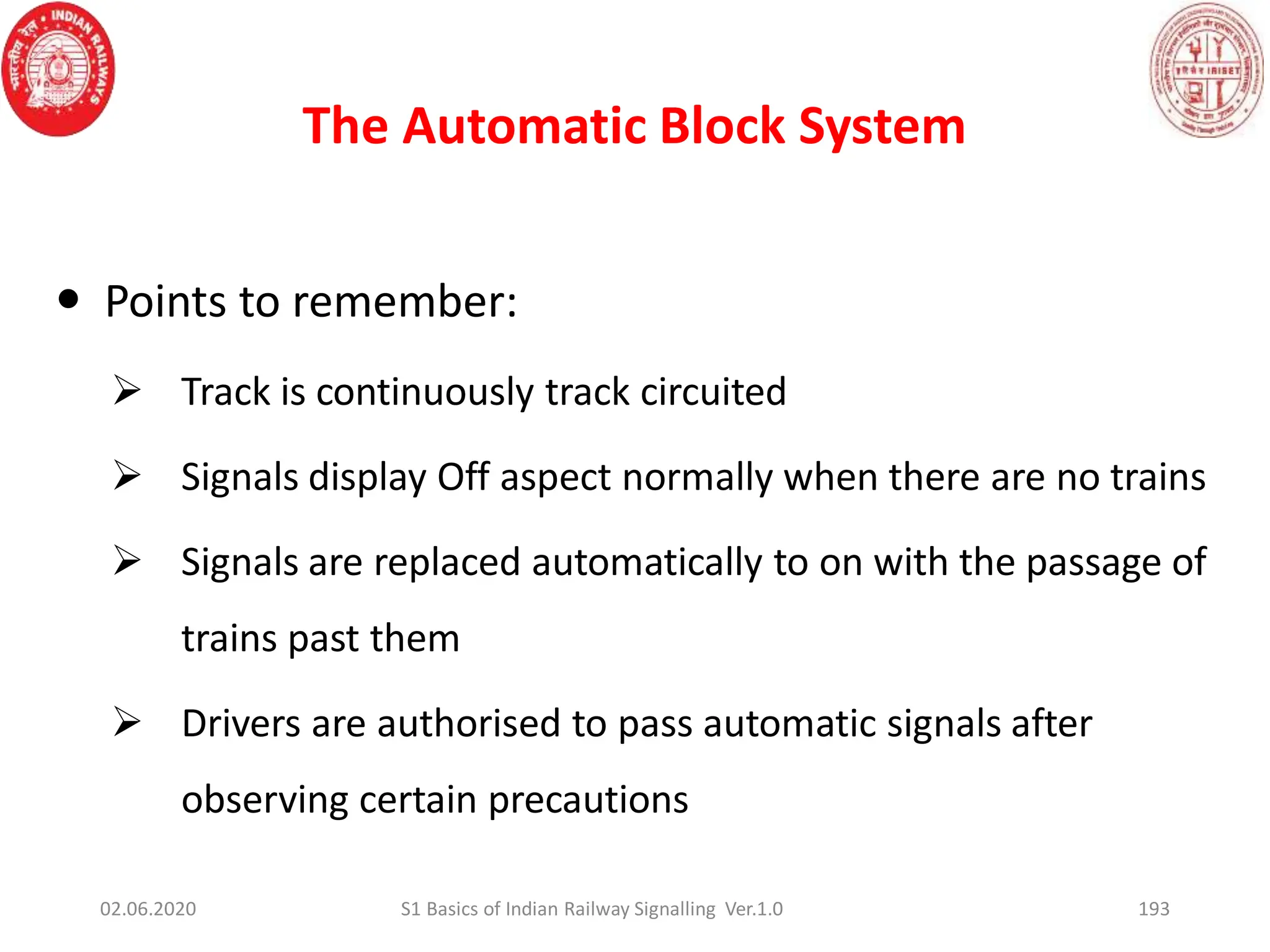 The Automatic Block System
193
 Points to remember:
 Track is continuously track circuited
 Signals display Off aspect normally when there are no trains
 Signals are replaced automatically to on with the passage of
trains past them
 Drivers are authorised to pass automatic signals after
observing certain precautions
02.06.2020 S1 Basics of Indian Railway Signalling Ver.1.0
 
