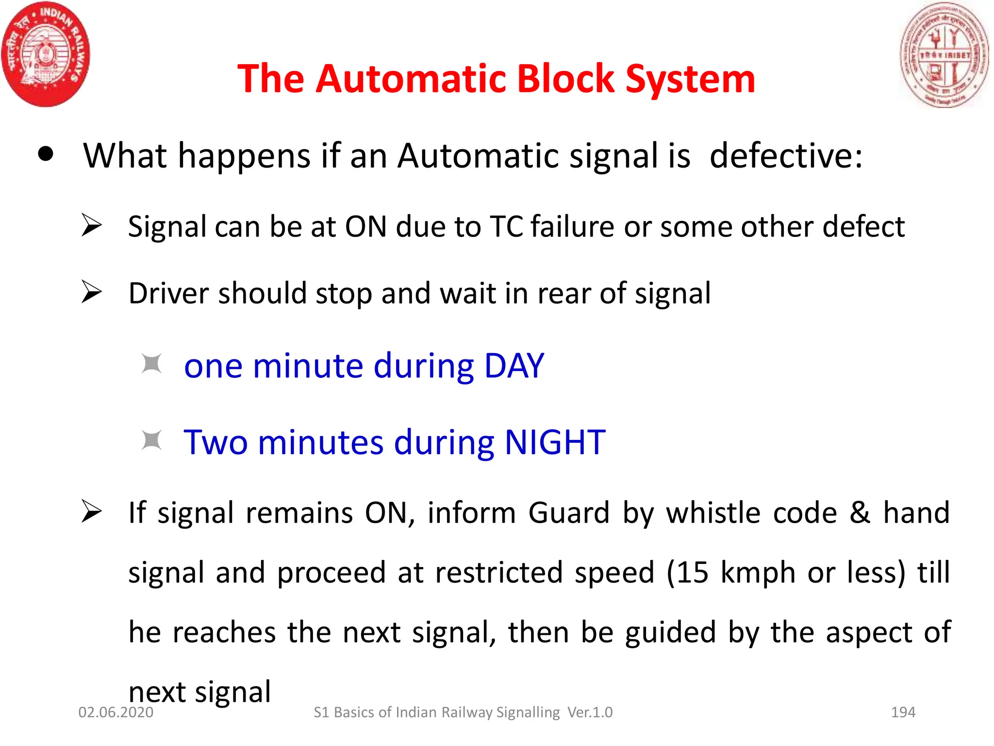 The Automatic Block System
194
 What happens if an Automatic signal is defective:
 Signal can be at ON due to TC failure or some other defect
 Driver should stop and wait in rear of signal
 one minute during DAY
 Two minutes during NIGHT
 If signal remains ON, inform Guard by whistle code & hand
signal and proceed at restricted speed (15 kmph or less) till
he reaches the next signal, then be guided by the aspect of
next signal
02.06.2020 S1 Basics of Indian Railway Signalling Ver.1.0
 