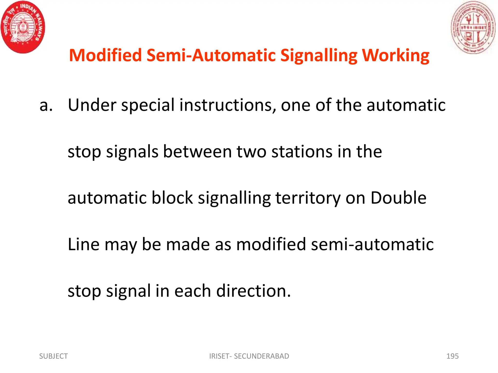 Modified Semi-Automatic Signalling Working
a. Under special instructions, one of the automatic
stop signals between two stations in the
automatic block signalling territory on Double
Line may be made as modified semi-automatic
stop signal in each direction.
SUBJECT IRISET- SECUNDERABAD 195
 