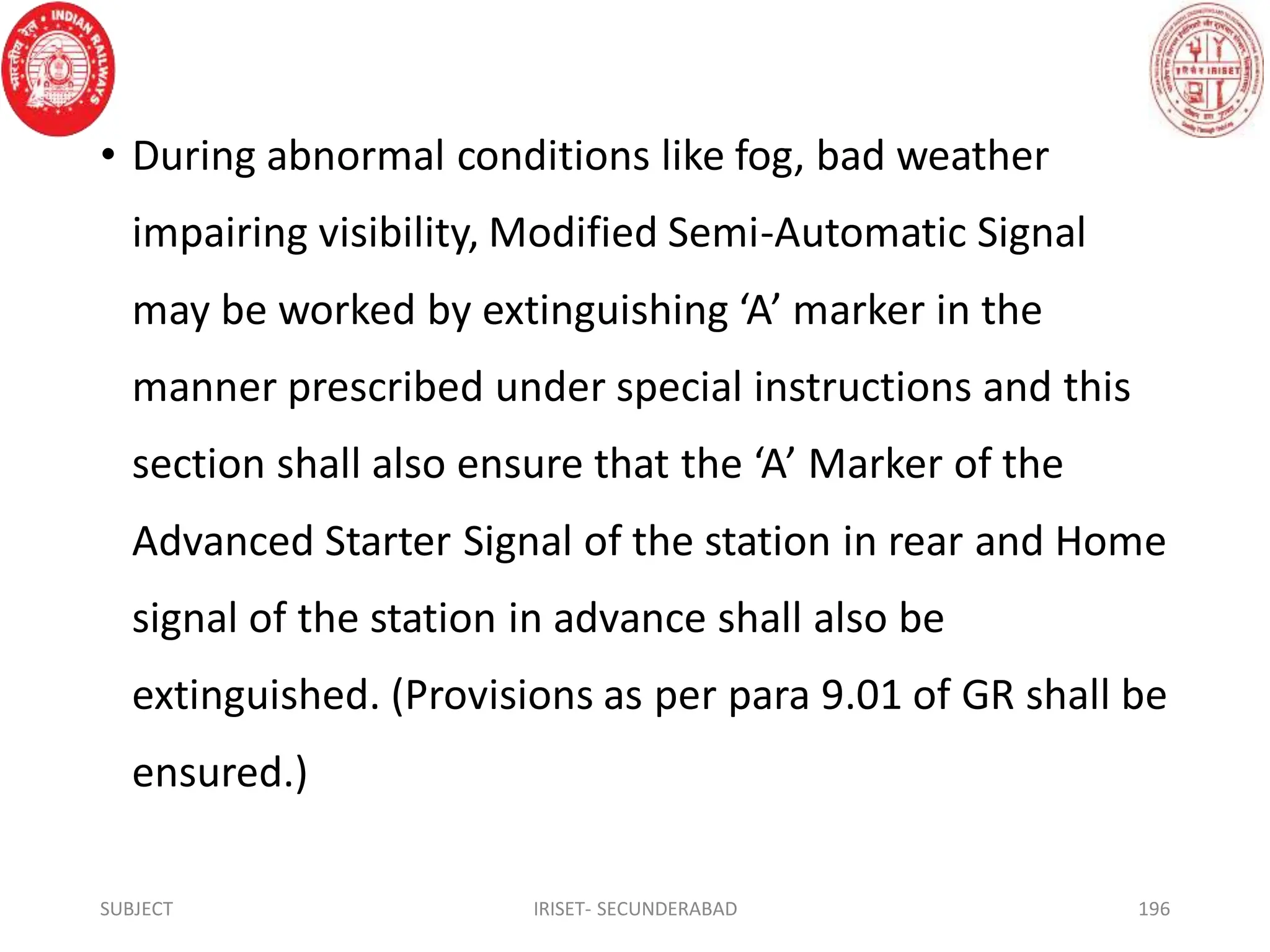 • During abnormal conditions like fog, bad weather
impairing visibility, Modified Semi-Automatic Signal
may be worked by extinguishing ‘A’ marker in the
manner prescribed under special instructions and this
section shall also ensure that the ‘A’ Marker of the
Advanced Starter Signal of the station in rear and Home
signal of the station in advance shall also be
extinguished. (Provisions as per para 9.01 of GR shall be
ensured.)
SUBJECT IRISET- SECUNDERABAD 196
 