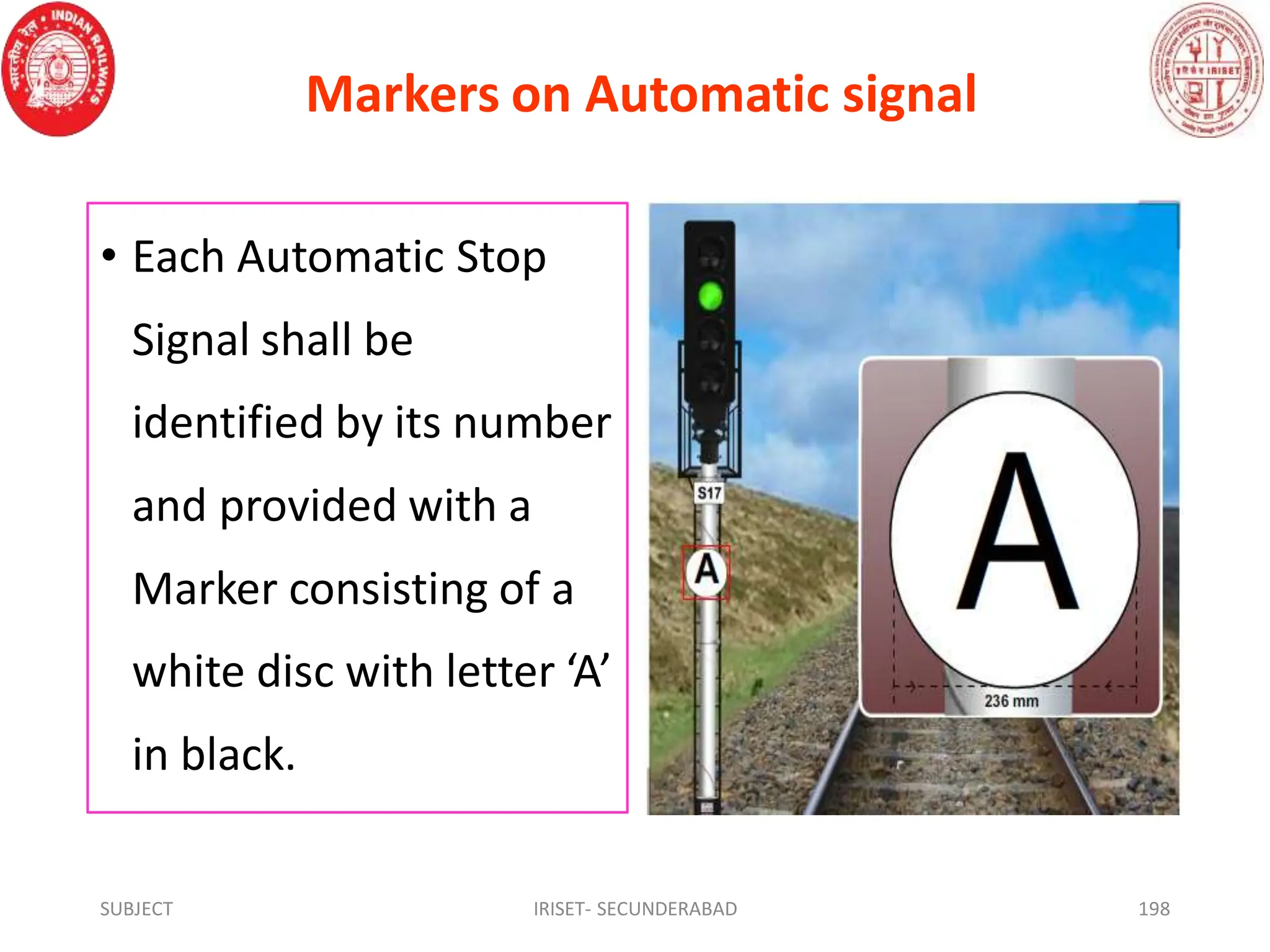 Markers on Automatic signal
• Each Automatic Stop
Signal shall be
identified by its number
and provided with a
Marker consisting of a
white disc with letter ‘A’
in black.
SUBJECT IRISET- SECUNDERABAD 198
 