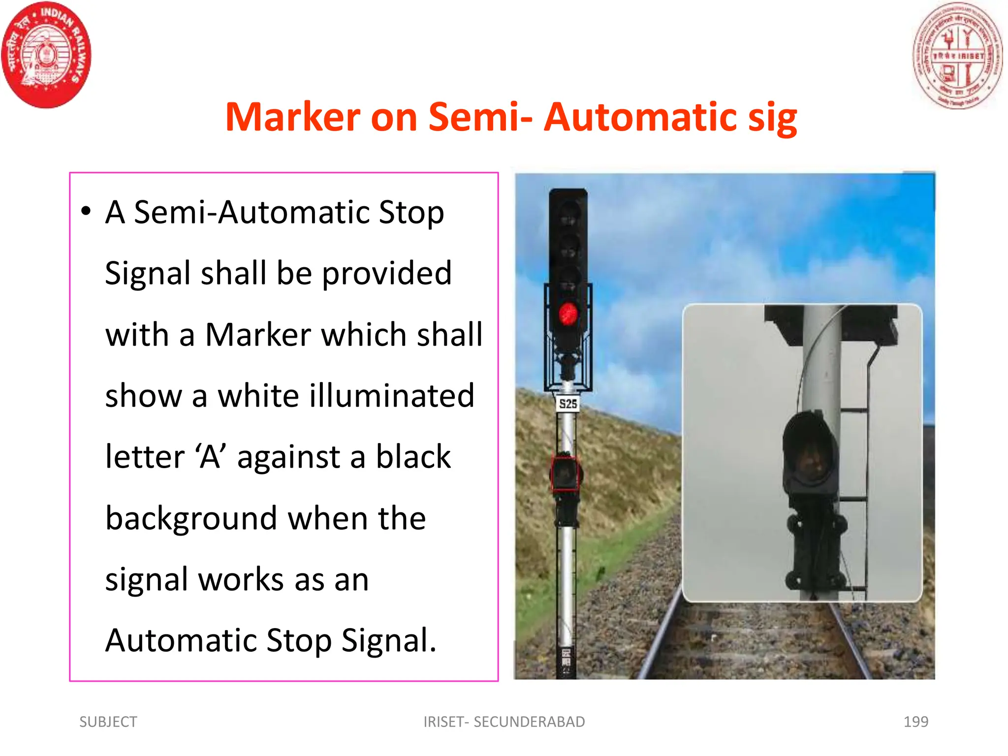 Marker on Semi- Automatic sig
• A Semi-Automatic Stop
Signal shall be provided
with a Marker which shall
show a white illuminated
letter ‘A’ against a black
background when the
signal works as an
Automatic Stop Signal.
SUBJECT IRISET- SECUNDERABAD 199
 